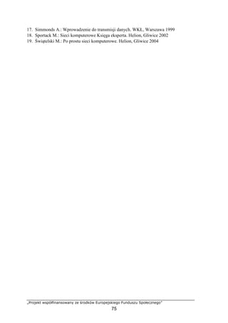 „Projekt współfinansowany ze środków Europejskiego Funduszu Społecznego”
75
17. Simmonds A.: Wprowadzenie do transmisji danych. WKŁ, Warszawa 1999
18. Sportack M.: Sieci komputerowe Księga eksperta. Helion, Gliwice 2002
19. Świątelski M.: Po prostu sieci komputerowe. Helion, Gliwice 2004
 