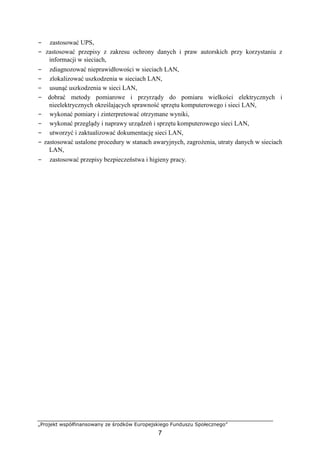 „Projekt współfinansowany ze środków Europejskiego Funduszu Społecznego”
7
− zastosować UPS,
− zastosować przepisy z zakresu ochrony danych i praw autorskich przy korzystaniu z
informacji w sieciach,
− zdiagnozować nieprawidłowości w sieciach LAN,
− zlokalizować uszkodzenia w sieciach LAN,
− usunąć uszkodzenia w sieci LAN,
− dobrać metody pomiarowe i przyrządy do pomiaru wielkości elektrycznych i
nieelektrycznych określających sprawność sprzętu komputerowego i sieci LAN,
− wykonać pomiary i zinterpretować otrzymane wyniki,
− wykonać przeglądy i naprawy urządzeń i sprzętu komputerowego sieci LAN,
− utworzyć i zaktualizować dokumentację sieci LAN,
− zastosować ustalone procedury w stanach awaryjnych, zagrożenia, utraty danych w sieciach
LAN,
− zastosować przepisy bezpieczeństwa i higieny pracy.
 
