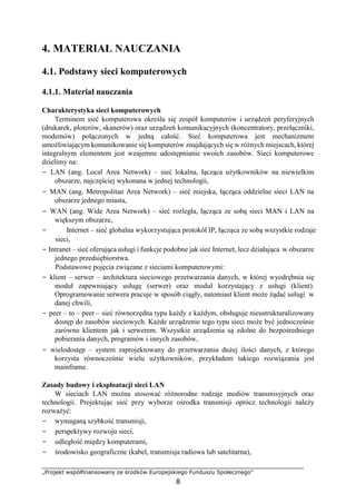 „Projekt współfinansowany ze środków Europejskiego Funduszu Społecznego”
8
4. MATERIAŁ NAUCZANIA
4.1. Podstawy sieci komputerowych
4.1.1. Materiał nauczania
Charakterystyka sieci komputerowych
Terminem sieć komputerowa określa się zespół komputerów i urządzeń peryferyjnych
(drukarek, ploterów, skanerów) oraz urządzeń komunikacyjnych (koncentratory, przełączniki,
modemów) połączonych w jedną całość. Sieć komputerowa jest mechanizmem
umożliwiającym komunikowanie się komputerów znajdujących się w różnych miejscach, której
integralnym elementem jest wzajemne udostępnianie swoich zasobów. Sieci komputerowe
dzielimy na:
− LAN (ang. Local Area Network) – sieć lokalna, łącząca użytkowników na niewielkim
obszarze, najczęściej wykonana w jednej technologii,
− MAN (ang. Metropolitan Area Network) – sieć miejska, łącząca oddzielne sieci LAN na
obszarze jednego miasta,
− WAN (ang. Wide Area Network) – sieć rozległa, łącząca ze sobą sieci MAN i LAN na
większym obszarze,
− Internet – sieć globalna wykorzystująca protokół IP, łącząca ze sobą wszystkie rodzaje
sieci,
− Intranet – sieć oferująca usługi i funkcje podobne jak sieć Internet, lecz działająca w obszarze
jednego przedsiębiorstwa.
Podstawowe pojęcia związane z sieciami komputerowymi:
− klient – serwer – architektura sieciowego przetwarzania danych, w której wyodrębnia się
moduł zapewniający usługę (serwer) oraz moduł korzystający z usługi (klient).
Oprogramowanie serwera pracuje w sposób ciągły, natomiast klient może żądać usługi w
danej chwili,
− peer – to – peer – sieć równorzędna typu każdy z każdym, obsługuje nieustrukturalizowany
dostęp do zasobów sieciowych. Każde urządzenie tego typu sieci może być jednocześnie
zarówno klientem jak i serwerem. Wszystkie urządzenia są zdolne do bezpośredniego
pobierania danych, programów i innych zasobów,
− wielodostęp – system zaprojektowany do przetwarzania dużej ilości danych, z którego
korzysta równocześnie wielu użytkowników, przykładem takiego rozwiązania jest
mainframe.
Zasady budowy i eksploatacji sieci LAN
W sieciach LAN można stosować różnorodne rodzaje mediów transmisyjnych oraz
technologii. Projektując sieć przy wyborze ośrodka transmisji oprócz technologii należy
rozważyć:
− wymaganą szybkość transmisji,
− perspektywy rozwoju sieci,
− odległość między komputerami,
− środowisko geograficzne (kabel, transmisja radiowa lub satelitarna),
 