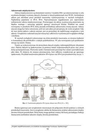 „Projekt współfinansowany ze środków Europejskiego Funduszu Społecznego”
10
Adresowanie międzysieciowe
Adresy międzysieciowe są elementami warstwy 3 modelu OSI i są wykorzystywane w celu
uzyskania dostępu i wymiany danych z hostami w innych podsieciach sieci WAN. Architektura
adresu jest określana przez protokół trasowalny wykorzystywany w sieciach rozległych.
Najbardziej popularne to IPv4, IPv6. Najważniejszym zagadnieniem jest zapewnienie
unikatowości adresu międzysieciowego. Powtarzające się adresy są przyczyną pojawiania się
błędów routingu i naruszają spójność operacji sieciowych klienta. Problem ten został
rozwiązany w protokole IPv6, który posiada architekturę adresowania zwaną anycast. Adresy
anycast mogą być łatwo utworzone, jeśli ten sam adres jest przypisany do wielu urządzeń. Gdy
do sieci dotrze pakiet o adresie anycast, jest on przesyłany do najbliższego urządzenia o tym
adresie. Urządzenia o adresach anycast muszą być całkowicie wymienne pod względem obsługi
i działania.
W sieciach rozległych wykorzystuje się różne protokoły trasowania, co stwarza trudności
w komunikacji dla protokołów o małym podobieństwie. W celu rozwiązania tych problemów
stosuje się tunele i bramy.
Tunele są wykorzystywane do przesyłania danych między niekompatybilnymi obszarami
sieci. Pakiety danych są opakowywane za pomocą ramek rozpoznawalnych przez sieć, przez
którą są transportowane. Pierwotne ramki i formatowanie pozostaje bez zmian i jest traktowane
jako dane. Po dotarciu do miejsca przeznaczenia, host odbiorcy rozpakowuje go ignorując
opakowanie. Przykład tunelowania pakietów IPv4 przez sieć IPv6 jest przedstawiony na rys. 1.
Rys. 1. Tunelowanie pakietów IPv4 przez obszar sieci IPv6 [18, s. 303]
Brama (gateway) jest urządzeniem stosowanym do połączenia dwóch podsieci o różnych
protokołach trasowania. Jest to urządzenie zdolne do tłumaczenia struktur adresowania między
dwoma różnymi protokołami. Rolę bramy mogą spełniać routery lub hosty posiadające funkcje
tłumaczenia architektur adresów między dwoma protokołami.
 