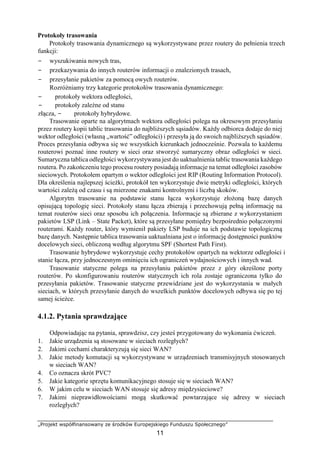 „Projekt współfinansowany ze środków Europejskiego Funduszu Społecznego”
11
Protokoły trasowania
Protokoły trasowania dynamicznego są wykorzystywane przez routery do pełnienia trzech
funkcji:
− wyszukiwania nowych tras,
− przekazywania do innych routerów informacji o znalezionych trasach,
− przesyłanie pakietów za pomocą owych routerów.
Rozróżniamy trzy kategorie protokołów trasowania dynamicznego:
− protokoły wektora odległości,
− protokoły zależne od stanu
złącza, − protokoły hybrydowe.
Trasowanie oparte na algorytmach wektora odległości polega na okresowym przesyłaniu
przez routery kopii tablic trasowania do najbliższych sąsiadów. Każdy odbiorca dodaje do niej
wektor odległości (własną „wartość” odległości) i przesyła ją do swoich najbliższych sąsiadów.
Proces przesyłania odbywa się we wszystkich kierunkach jednocześnie. Pozwala to każdemu
routerowi poznać inne routery w sieci oraz stworzyć sumaryczny obraz odległości w sieci.
Sumaryczna tablica odległości wykorzystywana jest do uaktualnienia tablic trasowania każdego
routera. Po zakończeniu tego procesu routery posiadają informacje na temat odległości zasobów
sieciowych. Protokołem opartym o wektor odległości jest RIP (Routing Information Protocol).
Dla określenia najlepszej ścieżki, protokół ten wykorzystuje dwie metryki odległości, których
wartości zależą od czasu i są mierzone znakami kontrolnymi i liczbą skoków.
Algorytm trasowanie na podstawie stanu łącza wykorzystuje złożoną bazę danych
opisującą topologię sieci. Protokoły stanu łącza zbierają i przechowują pełną informację na
temat routerów sieci oraz sposobu ich połączenia. Informacje są zbierane z wykorzystaniem
pakietów LSP (Link – State Packet), które są przesyłane pomiędzy bezpośrednio połączonymi
routerami. Każdy router, który wymienił pakiety LSP buduje na ich podstawie topologiczną
bazę danych. Następnie tablica trasowania uaktualniana jest o informację dostępności punktów
docelowych sieci, obliczoną według algorytmu SPF (Shortest Path First).
Trasowanie hybrydowe wykorzystuje cechy protokołów opartych na wektorze odległości i
stanie łącza, przy jednoczesnym ominięciu ich ograniczeń wydajnościowych i innych wad.
Trasowanie statyczne polega na przesyłaniu pakietów przez z góry określone porty
routerów. Po skonfigurowaniu routerów statycznych ich rola zostaje ograniczona tylko do
przesyłania pakietów. Trasowanie statyczne przewidziane jest do wykorzystania w małych
sieciach, w których przesyłanie danych do wszelkich punktów docelowych odbywa się po tej
samej ścieżce.
4.1.2. Pytania sprawdzające
Odpowiadając na pytania, sprawdzisz, czy jesteś przygotowany do wykonania ćwiczeń.
1. Jakie urządzenia są stosowane w sieciach rozległych?
2. Jakimi cechami charakteryzują się sieci WAN?
3. Jakie metody komutacji są wykorzystywane w urządzeniach transmisyjnych stosowanych
w sieciach WAN?
4. Co oznacza skrót PVC?
5. Jakie kategorie sprzętu komunikacyjnego stosuje się w sieciach WAN?
6. W jakim celu w sieciach WAN stosuje się adresy międzysieciowe?
7. Jakimi nieprawidłowościami mogą skutkować powtarzające się adresy w sieciach
rozległych?
 
