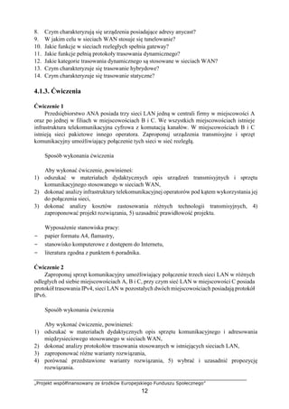 „Projekt współfinansowany ze środków Europejskiego Funduszu Społecznego”
12
8. Czym charakteryzują się urządzenia posiadające adresy anycast?
9. W jakim celu w sieciach WAN stosuje się tunelowanie?
10. Jakie funkcje w sieciach rozległych spełnia gateway?
11. Jakie funkcje pełnią protokoły trasowania dynamicznego?
12. Jakie kategorie trasowania dynamicznego są stosowane w sieciach WAN?
13. Czym charakteryzuje się trasowanie hybrydowe?
14. Czym charakteryzuje się trasowanie statyczne?
4.1.3. Ćwiczenia
Ćwiczenie 1
Przedsiębiorstwo ANA posiada trzy sieci LAN jedną w centrali firmy w miejscowości A
oraz po jednej w filiach w miejscowościach B i C. We wszystkich miejscowościach istnieje
infrastruktura telekomunikacyjna cyfrowa z komutacją kanałów. W miejscowościach B i C
istnieją sieci pakietowe innego operatora. Zaproponuj urządzenia transmisyjne i sprzęt
komunikacyjny umożliwiający połączenie tych sieci w sieć rozległą.
Sposób wykonania ćwiczenia
Aby wykonać ćwiczenie, powinieneś:
1) odszukać w materiałach dydaktycznych opis urządzeń transmisyjnych i sprzętu
komunikacyjnego stosowanego w sieciach WAN,
2) dokonać analizy infrastruktury telekomunikacyjnej operatorów pod kątem wykorzystania jej
do połączenia sieci,
3) dokonać analizy kosztów zastosowania różnych technologii transmisyjnych, 4)
zaproponować projekt rozwiązania, 5) uzasadnić prawidłowość projektu.
Wyposażenie stanowiska pracy:
− papier formatu A4, flamastry,
− stanowisko komputerowe z dostępem do Internetu,
− literatura zgodna z punktem 6 poradnika.
Ćwiczenie 2
Zaproponuj sprzęt komunikacyjny umożliwiający połączenie trzech sieci LAN w różnych
odległych od siebie miejscowościach A, B i C, przy czym sieć LAN w miejscowości C posiada
protokół trasowania IPv4, sieci LAN w pozostałych dwóch miejscowościach posiadają protokół
IPv6.
Sposób wykonania ćwiczenia
Aby wykonać ćwiczenie, powinieneś:
1) odszukać w materiałach dydaktycznych opis sprzętu komunikacyjnego i adresowania
międzysieciowego stosowanego w sieciach WAN,
2) dokonać analizy protokołów trasowania stosowanych w istniejących sieciach LAN,
3) zaproponować różne warianty rozwiązania,
4) porównać przedstawione warianty rozwiązania, 5) wybrać i uzasadnić propozycję
rozwiązania.
 