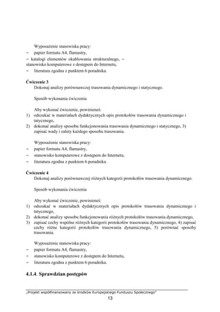 „Projekt współfinansowany ze środków Europejskiego Funduszu Społecznego”
13
Wyposażenie stanowiska pracy:
− papier formatu A4, flamastry,
− katalogi elementów okablowania strukturalnego, −
stanowisko komputerowe z dostępem do Internetu,
− literatura zgodna z punktem 6 poradnika.
Ćwiczenie 3
Dokonaj analizy porównawczej trasowania dynamicznego i statycznego.
Sposób wykonania ćwiczenia
Aby wykonać ćwiczenie, powinieneś:
1) odszukać w materiałach dydaktycznych opis protokołów trasowania dynamicznego i
tatycznego,
2) dokonać analizy sposobu funkcjonowania trasowania dynamicznego i statycznego, 3)
zapisać wady i zalety każdego sposobu trasowania.
Wyposażenie stanowiska pracy:
− papier formatu A4, flamastry,
− stanowisko komputerowe z dostępem do Internetu,
− literatura zgodna z punktem 6 poradnika.
Ćwiczenie 4
Dokonaj analizy porównawczej różnych kategorii protokołów trasowania dynamicznego.
Sposób wykonania ćwiczenia
Aby wykonać ćwiczenie, powinieneś:
1) odszukać w materiałach dydaktycznych opis protokołów trasowania dynamicznego i
tatycznego,
2) dokonać analizy sposobu funkcjonowania różnych protokołów trasowania dynamicznego,
3) zapisać cechy wspólne różnych kategorii protokołów trasowania dynamicznego, 4) zapisać
cechy różne kategorii protokołów trasowania dynamicznego, 5) porównać sposoby
trasowania.
Wyposażenie stanowiska pracy:
− papier formatu A4, flamastry,
− stanowisko komputerowe z dostępem do Internetu,
− literatura zgodna z punktem 6 poradnika.
4.1.4. Sprawdzian postępów
 