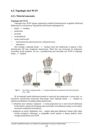 „Projekt współfinansowany ze środków Europejskiego Funduszu Społecznego”
15
4.2. Topologie sieci WAN
4.2.1. Materiał nauczania
Topologie sieci WAN
Topologia sieci WAN opisuje organizację urządzeń transmisyjnych względem lokalizacji
połączonych za ich pomocą. Najczęściej stosowanymi topologiami są:
− każdy – z – każdym,
− pierścienia,
− gwiazdy,
− oczek pełnych,
− oczek częściowych,
− wielowarstwowa (dwuwarstwowa i trójwarstwowa),
− hybrydowa.
Sieć rozległa o topologii każdy – z – każdym może być zbudowana w oparciu o linie
dzierżawione lub inne urządzenia transmisyjne. Może być ona stosowana do połączenia
niewielkiej liczby punktów. Na rys. 2 przedstawiona jest niewielka sieć WAN w topologii
każdy – z – każdym.
.
Rys. 2. Sieć WAN o topologii każdy – z – każdym zbudowana na podstawie linii dzierżawionych
[18, s. 308]
W tej topologii każda lokalizacja posiada co najwyżej dwa połączenia z resztą sieci, co
umożliwia zastosowanie trasowania statycznego. Sieci topologii każdy – z – każdym są
najtańszą architekturą. Posiadają jednak ograniczenia:
− rozbudowa sieci zmniejsz wydajność – w miarę pojawiania się w sieci nowych lokalizacji
liczba skoków między dowolną parą staje się niestała i ma tendencję rosnącą, co ma wpływ
na poziom wydajności komunikacji,
− podatność na awarie składników sieci – między daną parą lokalizacji istnieje tylko jedna
ścieżka przepływu informacji, w przypadku awarii sprzętu w danym punkcie może
wystąpić podzielenie sieci WAN.
 