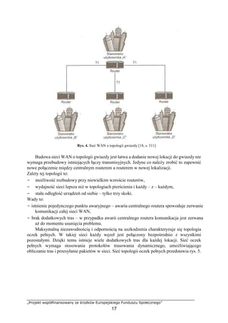 „Projekt współfinansowany ze środków Europejskiego Funduszu Społecznego”
17
Rys. 4. Sieć WAN o topologii gwiazdy [18, s. 311]
Budowa sieci WAN o topologii gwiazdy jest łatwa a dodanie nowej lokacji do gwiazdy nie
wymaga przebudowy istniejących łączy transmisyjnych. Jedyne co należy zrobić to zapewnić
nowe połączenie między centralnym routerem a routerem w nowej lokalizacji.
Zalety tej topologii to:
− możliwość rozbudowy przy niewielkim wzroście routerów,
− wydajność sieci lepsza niż w topologiach pierścienia i każdy – z – każdym,
− stała odległość urządzeń od siebie – tylko trzy skoki.
Wady to:
− istnienie pojedynczego punktu awaryjnego – awaria centralnego routera spowoduje zerwanie
komunikacji całej sieci WAN,
− brak dodatkowych tras – w przypadku awarii centralnego routera komunikacja jest zerwana
aż do momentu usunięcia problemu.
Maksymalną niezawodnością i odpornością na uszkodzenia charakteryzuje się topologia
oczek pełnych. W takiej sieci każdy węzeł jest połączony bezpośrednio z wszystkimi
pozostałymi. Dzięki temu istnieje wiele dodatkowych tras dla każdej lokacji. Sieć oczek
pełnych wymaga stosowania protokołów trasowania dynamicznego, umożliwiającego
obliczanie tras i przesyłanie pakietów w sieci. Sieć topologii oczek pełnych przedstawia rys. 5.
 