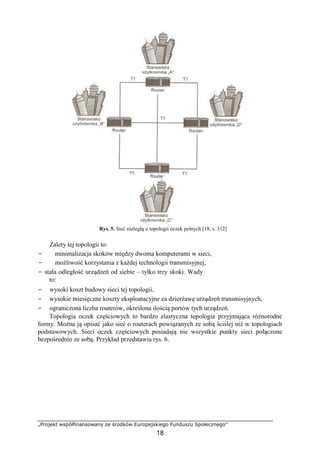 „Projekt współfinansowany ze środków Europejskiego Funduszu Społecznego”
18
Rys. 5. Sieć rozległą o topologii oczek pełnych [18, s. 312]
Zalety tej topologii to:
− minimalizacja skoków między dwoma komputerami w sieci,
− możliwość korzystania z każdej technologii transmisyjnej,
− stała odległość urządzeń od siebie – tylko trzy skoki. Wady
to:
− wysoki koszt budowy sieci tej topologii,
− wysokie miesięczne koszty eksploatacyjne za dzierżawę urządzeń transmisyjnych,
− ograniczona liczba routerów, określona ilością portów tych urządzeń.
Topologia oczek częściowych to bardzo elastyczna topologia przyjmująca różnorodne
formy. Można ją opisać jako sieć o routerach powiązanych ze sobą ściślej niż w topologiach
podstawowych. Sieci oczek częściowych posiadają nie wszystkie punkty sieci połączone
bezpośrednio ze sobą. Przykład przedstawia rys. 6.
 