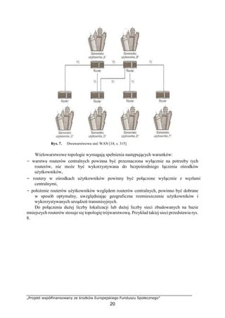 „Projekt współfinansowany ze środków Europejskiego Funduszu Społecznego”
20
Rys. 7. Dwuwarstwowa sieć WAN [18, s. 315]
Wielowarstwowe topologie wymagają spełnienia następujących warunków:
− warstwa routerów centralnych powinna być przeznaczona wyłącznie na potrzeby tych
routerów, nie może być wykorzystywana do bezpośredniego łączenia ośrodków
użytkowników,
− routery w ośrodkach użytkowników powinny być połączone wyłącznie z węzłami
centralnymi,
− położenie routerów użytkowników względem routerów centralnych, powinno być dobrane
w sposób optymalny, uwzględniając geograficzne rozmieszczenie użytkowników i
wykorzystywanych urządzeń transmisyjnych.
Do połączenia dużej liczby lokalizacji lub dużej liczby sieci zbudowanych na bazie
mniejszych routerów stosuje się topologię trójwarstwową. Przykład takiej sieci przedstawia rys.
8.
 
