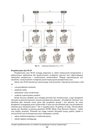 „Projekt współfinansowany ze środków Europejskiego Funduszu Społecznego”
22
Rys. 9. Topologia hybrydowa [18, s. 317]
Projektowanie sieci WAN
Projektowanie sieci WAN wymaga połączenia w całość technicznych komponentów z
jednoczesnym spełnieniem lub przekroczeniem wydajności gotowej sieci odpowiadającej
założeniom projektowym i oczekiwaniom użytkowników. Dlatego najważniejszym jest
określenie i ocena kryteriów wydajności przed rozpoczęciem projektowania sieci.
Jakość sieci WAN określa się wykorzystując wiele kryteriów. Najczęściej stosowane z nich
to:
− czas przydatności elementu,
− natężenie ruchu,
− opóźnienia i czasy oczekiwania,
− szybkość wykorzystania zasobów.
Każdy fizyczny składnik sieci rozległej powinien być monitorowany, a jego dostępność
mierzona za pomocą kryterium zwanym przydatnością elementu. „Przydatność elementu” jest
określana jako stosunek czasu, przez jaki urządzenie pracuje i jest sprawne, do czasu
dostępności wymaganego przez użytkownika. Często jest ona określana jako czas przydatności
elementu przy obciążeniu przez 7 dni w tygodniu przez 24 godziny na dobę. Niezawodność
sprzętu jest określana za pomocą parametru MTBF (Mean Time Between Failures) – średni
czas między awariami. Wskaźnik ten osiąga wartości dziesiątek tysięcy godzin, jednak w
rzeczywistości jest on korygowany przez następujące czynniki:
− zakres średnich temperatur w środowisku pracy,
− stałość napięcia zasilającego,
 