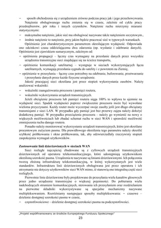 „Projekt współfinansowany ze środków Europejskiego Funduszu Społecznego”
23
− sposób obchodzenia się z urządzeniem zrówno podczas pracy jak i jego przechowywania.
Natężenie obsługiwanego ruchu zmienia się w czasie, zależnie od cyklu pracy
przedsiębiorstw, pór roku i innych czynników. Natężenie ruchu mierzymy miarami
statystycznymi:
− maksymalne natężenie, jakie sieć ma obsługiwać nazywane także natężeniem szczytowym.,
− średnie natężenie to natężenie, przy jakim będzie pracować sieć w typowych warunkach.
Opóźnienie jest charakterystycznym parametrem określającym wydajność. Odpowiada
ono odcinkowi czasu oddzielającemu dwa zdarzenia (np. wysłanie i odebranie danych).
Opóźnienie jest zjawiskiem sumarycznym, zależnym od:
− opóźnienia propagacji – łączny czas wymagany na przesłanie danych przez wszystkie
urządzenia transmisyjne sieci znajdujące się na ścieżce transportu,
− opóźnienie komunikacji satelitarnej – występuje w sieciach wykorzystujących łącza
satelitarnych, wymagają przesłania sygnału do satelity i z powrotem na Ziemię,
− opóźnienie w przesyłaniu – łączny czas potrzebny na odebranie, buforowanie, przetwarzanie
i przesyłanie danych przez każde fizyczne urządzenie.
Jakość pracującej sieci określana jest przez stopień wykorzystania zasobów. Należy
analizować wskaźniki:
− wskaźniki zaangażowania procesora i pamięci routera,
− wskaźniki wykorzystania urządzeń transmisyjnych.
Jeżeli obciążenie procesora lub pamięci routera sięga 100% to wpływa to ujemnie na
wydajność sieci. Spadek wydajności poprzez zwiększenie procesora może być wywołane
wieloma przyczynami. Każdy router może wyczerpać swoje zasoby jeśli jest długo obciążany
transmisjami z sieci LAN. W przypadku gdy pamięć jest bez przerwy zajęta należy dołożyć
dodatkową pamięć. W przypadku przeciążenia procesora – należy go wymienić na nowy o
większych możliwościach lub zbadać schemat ruchu w sieci WAN i sprawdzić możliwość
zmniejszenia ruchu danego routera.
Ponadto należy monitorować wykorzystanie urządzeń transmisyjnych, które jest określane
procentowym zużyciem pasma. Dla prawidłowego określenia tego parametru należy określić
szybkość próbkowania i okno próbkowania, tak, aby odzwierciedlały rzeczywisty stopień
zaspokojenia wymagań użytkowników.
Zastosowanie linii dzierżawionych w sieciach WAN
Sieci rozległe najczęściej zbudowane są z cyfrowych urządzeń transmisyjnych
dzierżawionych od operatora telekomunikacyjnego, które udostępniają użytkownikom
określoną szerokość pasma. Urządzenia te nazywane są liniami dzierżawionymi. Ich połączenia
tworzą złożoną infrastrukturę telekomunikacyjną, w której wykorzystanych jest wiele
standardów. Infrastruktura linii dzierżawionych obsługiwana jest przez operatora i ich
utrzymanie nie dotyczy użytkowników sieci WAN mimo, iż stanowią one integralną część sieci
rozległych.
Pierwotnie linie dzierżawione były projektowane do przesyłania wielu kanałów głosowych
przez jedno urządzenie transmisyjne o większej pojemności. Do pobierania wielu
nadchodzących strumieni komunikacyjnych, sterowania ich przesyłaniem oraz rozdzielaniem
na pierwotne składniki wykorzystywane są specjalne mechanizmy nazywane
multipleksowaniem. Rozróżniamy następujące sposoby multipleksowania: − czasowe –
dzielenie dostępnej szerokości pasma w czasie,
− częstotliwościowe – dzielenie dostępnej szerokości pasma na podczęstotliwości.
 