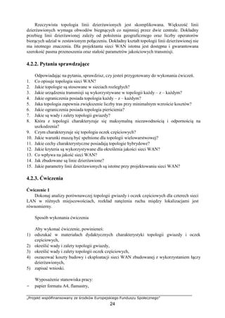 „Projekt współfinansowany ze środków Europejskiego Funduszu Społecznego”
24
Rzeczywista topologia linii dzierżawionych jest skomplikowana. Większość linii
dzierżawionych wymaga obwodów biegnących co najmniej przez dwie centrale. Dokładny
przebieg linii dzierżawionej zależy od położenia geograficznego oraz liczby operatorów
biorących udział w zestawionym połączeniu. Dokładny kształt topologii linii dzierżawionej nie
ma istotnego znaczenia. Dla projektanta sieci WAN istotna jest dostępna i gwarantowana
szerokość pasma przenoszenia oraz stałość parametrów jakościowych transmisji.
4.2.2. Pytania sprawdzające
Odpowiadając na pytania, sprawdzisz, czy jesteś przygotowany do wykonania ćwiczeń.
1. Co opisuje topologia sieci WAN?
2. Jakie topologie są stosowane w sieciach rozległych?
3. Jakie urządzenia transmisji są wykorzystywane w topologii każdy – z – każdym?
4. Jakie ograniczenia posiada topologia każdy – z – każdym?
5. Jaka topologia zapewnia zwiększenie liczby tras przy minimalnym wzroście kosztów?
6. Jakie ograniczenia posiada topologia pierścienia?
7. Jakie są wady i zalety topologii gwiazdy?
8. Która z topologii charakteryzuje się maksymalną niezawodnością i odpornością na
uszkodzenia?
9. Czym charakteryzuje się topologia oczek częściowych?
10. Jakie warunki muszą być spełnione dla topologii wielowarstwowej?
11. Jakie cechy charakterystyczne posiadają topologie hybrydowe?
12. Jakie kryteria są wykorzystywane dla określenia jakości sieci WAN?
13. Co wpływa na jakość sieci WAN?
14. Jak zbudowane są linie dzierżawione?
15. Jakie parametry linii dzierżawionych są istotne przy projektowaniu sieci WAN?
4.2.3. Ćwiczenia
Ćwiczenie 1
Dokonaj analizy porównawczej topologii gwiazdy i oczek częściowych dla czterech sieci
LAN w różnych miejscowościach, rozkład natężenia ruchu między lokalizacjami jest
równomierny.
Sposób wykonania ćwiczenia
Aby wykonać ćwiczenie, powinieneś:
1) odszukać w materiałach dydaktycznych charakterystyki topologii gwiazdy i oczek
częściowych,
2) określić wady i zalety topologii gwiazdy,
3) określić wady i zalety topologii oczek częściowych,
4) oszacować koszty budowy i eksploatacji sieci WAN zbudowanej z wykorzystaniem łączy
dzierżawionych,
5) zapisać wnioski.
Wyposażenie stanowiska pracy:
− papier formatu A4, flamastry,
 