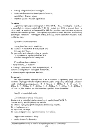 „Projekt współfinansowany ze środków Europejskiego Funduszu Społecznego”
25
− katalogi komponentów sieci rozległych,
− stanowisko komputerowe z dostępem do Internetu,
− cenniki łączy dzierżawionych,
− literatura zgodna z punktem 6 poradnika.
Ćwiczenie 2
Zaproponuj topologię sieci rozległej h w firmie EURO – EKO posiadającej 5 sieci LAN
w oddziałach w miejscowościach (B, C, D, E) i jednej sieci LAN w centrali firmy w
miejscowości A. Natężenie ruchu z oddziałów B i D do centrali jest bardzo duże oraz wymagana
jest stała i niezawodna łączność z centralą i między tymi oddziałami. Natężenie ruchu między
pozostałymi oddziałami i centralą jest średnie, a między samymi oddziałami natężenie ruchu
jest bardzo małe.
Sposób wykonania ćwiczenia
Aby wykonać ćwiczenie, powinieneś:
1) odszukać w materiałach dydaktycznych opis
topologii sieci WAN,
2) przeanalizować założenia podane w zadaniu,
3) zaproponować topologię sieci WAN, 4)
uzasadnić zaproponowane rozwiązanie.
Wyposażenie stanowiska pracy:
− papier formatu A4, flamastry,
− katalogi komponentów sieci komputerowych, −
stanowisko komputerowe z dostępem do Internetu,
− literatura zgodna z punktem 6 poradnika.
Ćwiczenie 3
Dla zaproponowanej topologii sieci WAN z ćwiczenia 2 zaproponuj sprzęt i sporządź
kosztorys obejmujący sprzęt i urządzenia transmisji (nie uwzględniaj robocizny). Odległości
miedzy lokalizacji są następujące: A – B – 210 km, A – C – 120 km, A – D – 50 km, A – E –
15 km, B – C – 300 km, B – D – 160 km, B – E – 200 km, C – D – 80 km, C – E – 105 km, D
– E – 40 km. Sieć powinna być zrealizowana w oparciu o linie dzierżawione.
Sposób wykonania ćwiczenia
Aby wykonać ćwiczenie, powinieneś:
1) odszukać w materiałach dydaktycznych opis topologii sieci WAN, 2)
dokonać analizy warunki podanych w zadaniu,
3) określić wymagany sprzęt i urządzenia do realizacji projektu,
4) wybrać dostawców,
5) sporządzić kosztorys,
6) uzasadnić poprawność zaproponowanego rozwiązania.
Wyposażenie stanowiska pracy:
− papier formatu A4, flamastry,
 