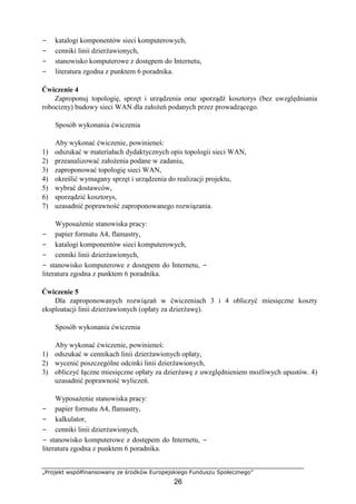 „Projekt współfinansowany ze środków Europejskiego Funduszu Społecznego”
26
− katalogi komponentów sieci komputerowych,
− cenniki linii dzierżawionych,
− stanowisko komputerowe z dostępem do Internetu,
− literatura zgodna z punktem 6 poradnika.
Ćwiczenie 4
Zaproponuj topologię, sprzęt i urządzenia oraz sporządź kosztorys (bez uwzględniania
robocizny) budowy sieci WAN dla założeń podanych przez prowadzącego.
Sposób wykonania ćwiczenia
Aby wykonać ćwiczenie, powinieneś:
1) odszukać w materiałach dydaktycznych opis topologii sieci WAN,
2) przeanalizować założenia podane w zadaniu,
3) zaproponować topologię sieci WAN,
4) określić wymagany sprzęt i urządzenia do realizacji projektu,
5) wybrać dostawców,
6) sporządzić kosztorys,
7) uzasadnić poprawność zaproponowanego rozwiązania.
Wyposażenie stanowiska pracy:
− papier formatu A4, flamastry,
− katalogi komponentów sieci komputerowych,
− cenniki linii dzierżawionych,
− stanowisko komputerowe z dostępem do Internetu, −
literatura zgodna z punktem 6 poradnika.
Ćwiczenie 5
Dla zaproponowanych rozwiązań w ćwiczeniach 3 i 4 obliczyć miesięczne koszty
eksploatacji linii dzierżawionych (opłaty za dzierżawę).
Sposób wykonania ćwiczenia
Aby wykonać ćwiczenie, powinieneś:
1) odszukać w cennikach linii dzierżawionych opłaty,
2) wycenić poszczególne odcinki linii dzierżawionych,
3) obliczyć łączne miesięczne opłaty za dzierżawę z uwzględnieniem możliwych upustów. 4)
uzasadnić poprawność wyliczeń.
Wyposażenie stanowiska pracy:
− papier formatu A4, flamastry,
− kalkulator,
− cenniki linii dzierżawionych,
− stanowisko komputerowe z dostępem do Internetu, −
literatura zgodna z punktem 6 poradnika.
 