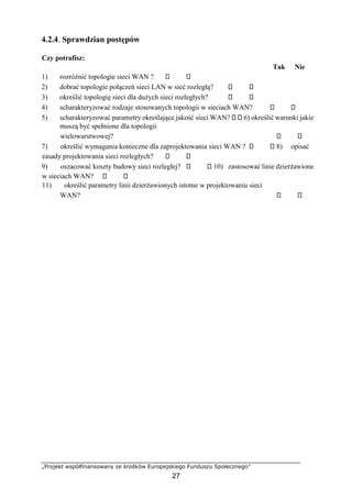 „Projekt współfinansowany ze środków Europejskiego Funduszu Społecznego”
27
4.2.4. Sprawdzian postępów
Czy potrafisz:
Tak Nie
1) rozróżnić topologie sieci WAN ?
2) dobrać topologie połączeń sieci LAN w sieć rozległą?
3) określić topologię sieci dla dużych sieci rozległych?
4) scharakteryzować rodzaje stosowanych topologii w sieciach WAN?
5) scharakteryzować parametry określające jakość sieci WAN? 6) określić warunki jakie
muszą być spełnione dla topologii
wielowarstwowej?
7) określić wymagania konieczne dla zaprojektowania sieci WAN ? 8) opisać
zasady projektowania sieci rozległych?
9) oszacować koszty budowy sieci rozległej? 10) zastosować linie dzierżawione
w sieciach WAN?
11) określić parametry linii dzierżawionych istotne w projektowaniu sieci
WAN?
 