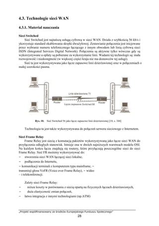„Projekt współfinansowany ze środków Europejskiego Funduszu Społecznego”
28
4.3. Technologie sieci WAN
4.3.1. Materiał nauczania
Sieci Switched
Sieć Switched jest najtańszą usługą cyfrową w sieci WAN. Działa z szybkością 56 kb/s i
ykorzystuje standard okablowania skrętki dwużyłowej. Zestawianie połączenia jest inicjowane
przez wybranie numeru telefonicznego łączącego z innym obwodem lub linią cyfrową sieci
ISDN (Integrated Services Digital Network). Połączenia są aktywne tylko wówczas gdy są
wykorzystywane a opłaty są pobierane za wykorzystanie linii. Wadami tej technologii są: mała
rozwojowość i niedostępność (w większej części kraju nie ma dostawców tej usługi).
Sieć ta jest wykorzystywana jako łącze zapasowe linii dzierżawionej oraz w połączeniach o
małej szerokości pasma.
Rys. 10. Sieć Switched 56 jako łącze zapasowe linii dzierżawionej [18, s. 344]
Technologia ta jest także wykorzystywana do połączeń serwera sieciowego z Internetem.
Sieci Frame Relay
Frame Relay jest siecią z komutacją pakietów wykorzystywaną jako łącze sieci WAN do
przyłączenia odległych stanowisk. Istnieje ona w dwóch najniższych warstwach modelu OSI.
Na każdym końcu łącza znajdują się routery, które przyłączają poszczególne sieci do sieci
Frame Relay. Sieć FR możemy wykorzystywać do:
− stworzenia sieci WAN łączącej sieci lokalne,
− podłączenia do Internetu,
− komunikacji terminali z komputerem typu mainframe, −
transmisji głosu VoFR (Voice over Frame Relay), − wideo
– i telekonferencji.
Zalety sieci Frame Relay:
− niższe koszty w porównaniu z siecią opartą na fizycznych łączach dzierżawionych,
− duża elastyczność zmian połączeń,
− łatwa integracja z innymi technologiami (np.ATM)
 