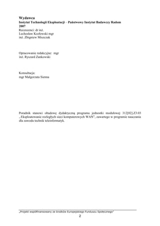 „Projekt współfinansowany ze środków Europejskiego Funduszu Społecznego”
2
Wydawca
Instytut Technologii Eksploatacji – Państwowy Instytut Badawczy Radom
2007
Recenzenci: dr inż.
Lechosław Kozłowski mgr
inż. Zbigniew Miszczak
Opracowanie redakcyjne: mgr
inż. Ryszard Zankowski
Konsultacja:
mgr Małgorzata Sienna
Poradnik stanowi obudowę dydaktyczną programu jednostki modułowej 312[02].Z3.03
„Eksploatowanie rozległych sieci komputerowych WAN”, zawartego w programie nauczania
dla zawodu technik teleinformatyk.
 