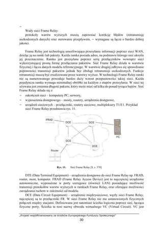 −
„Projekt współfinansowany ze środków Europejskiego Funduszu Społecznego”
30
Wady sieci Frame Relay:
protokoły warstw wyższych muszą zapewniać korekcję błędów (retransmisję
uszkodzonych danych) oraz sterowanie przepływem, − wymagane są łącza o bardzo dobrej
jakości.
Frame Relay jest technologią umożliwiająca przesyłanie informacji poprzez sieci WAN,
dzieląc ją na ramki lub pakiety. Każda ramka posiada adres, na podstawie którego sieć określa
jej przeznaczenie. Ramka jest przesyłana poprzez serię przełączników wewnątrz sieci
wykorzystującej prostą formę przełączania pakietów. Sieć Frame Relay działa w warstwie
fizycznej i łącza danych modelu referencyjnego. W warstwie drugiej odbywa się sprawdzanie
poprawności transmisji pakietów jednak bez obsługi retransmisji uszkodzonych. Funkcje
retransmisji muszą być zrealizowane przez warstwy wyższe. W technologii Frame Relay ramki
nie są numerowanego powoduje bardzo duży wzrost przepustowości takiej sieci. Każda
pojedyncza ramka wymaga minimalnej obróbki na każdym z etapów przesyłania. W sieci tej
używana jest zmienna długość pakietu, który może mieć od kilku do ponad tysiąca bajtów. Sieć
Frame Relay składa się z:
− zakończeń sieci – komputery PC, serwery,
− wyposażenia dostępowego – mosty, routery, urządzenia dostępowe,
− urządzeń sieciowych – przełączniki, routery sieciowe, multipleksery T1/E1. Przykład
sieci Frame Relay przedstawia rys. 11.
Rys. 11. Sieć Frame Relay [8, s. 370]
DTE (Data Terminal Equipment) – urządzenia dostępowe do sieci Frame Relay np. FRAD,
router, most, komputer. FRAD (Frame Relay Access Device) jest to najczęściej urządzenie
autonomiczne, wyposażone w porty szeregowe (również LAN) posiadające możliwość
transmisji protokołów warstw wyższych w ramkach Frame Relay, oraz oferujące możliwości
zarządzania ruchem w zależności od modelu.
DCE (Data Circuit Equipment) – urządzenie międzysieciowe, węzły sieci Frame Relay,
najczęściej są to przełączniki FR. W sieci Frame Relay nie ma ustanowionych fizycznych
połączeń między stacjami. Definiowana jest natomiast ścieżka logiczna poprzez sieć, łącząca
fizyczne porty. Ścieżka ta nosi nazwę obwodu wirtualnego VC (Virtual Circuit). VC jest
 