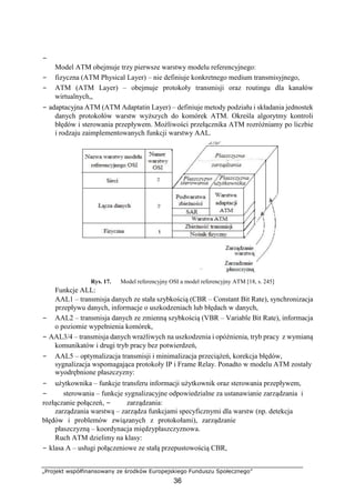 −
„Projekt współfinansowany ze środków Europejskiego Funduszu Społecznego”
36
Model ATM obejmuje trzy pierwsze warstwy modelu referencyjnego:
− fizyczna (ATM Physical Layer) – nie definiuje konkretnego medium transmisyjnego,
− ATM (ATM Layer) – obejmuje protokoły transmisji oraz routingu dla kanałów
wirtualnych,,
− adaptacyjna ATM (ATM Adaptatin Layer) – definiuje metody podziału i składania jednostek
danych protokołów warstw wyższych do komórek ATM. Określa algorytmy kontroli
błędów i sterowania przepływem. Możliwości przełącznika ATM rozróżniamy po liczbie
i rodzaju zaimplementowanych funkcji warstwy AAL.
Rys. 17. Model referencyjny OSI a model referencyjny ATM [18, s. 245]
Funkcje ALL:
AAL1 – transmisja danych ze stała szybkością (CBR – Constant Bit Rate), synchronizacja
przepływu danych, informacje o uszkodzeniach lub błędach w danych,
− AAL2 – transmisja danych ze zmienną szybkością (VBR – Variable Bit Rate), informacja
o poziomie wypełnienia komórek,
− AAL3/4 – transmisja danych wrażliwych na uszkodzenia i opóźnienia, tryb pracy z wymianą
komunikatów i drugi tryb pracy bez potwierdzeń,
− AAL5 – optymalizacja transmisji i minimalizacja przeciążeń, korekcja błędów,
sygnalizacja wspomagająca protokoły IP i Frame Relay. Ponadto w modelu ATM zostały
wyodrębnione płaszczyzny:
− użytkownika – funkcje transferu informacji użytkownik oraz sterowania przepływem,
− sterowania – funkcje sygnalizacyjne odpowiedzialne za ustanawianie zarządzania i
rozłączanie połączeń, − zarządzania:
zarządzania warstwą – zarządza funkcjami specyficznymi dla warstw (np. detekcja
błędów i problemów związanych z protokołami), zarządzanie
płaszczyzną – koordynacja międzypłaszczyznowa.
Ruch ATM dzielimy na klasy:
− klasa A – usługi połączeniowe ze stałą przepustowością CBR,
 