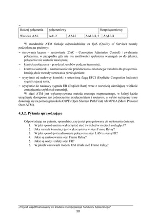 −
„Projekt współfinansowany ze środków Europejskiego Funduszu Społecznego”
38
Rodzaj połączenia połączeniowy Bezpołączeniowy
Warstwa AAL AAL2 AAL2 AAL3/4, 5 AAL3/4
W standardzie ATM funkcje odpowiedzialne za QoS (Quality of Service) zostały
podzielona na poziomy:
− sterowania łączem – zestawianie (CAC – Connection Admission Control) i zwalnianie
połączenia, w przypadku gdy nie ma możliwości spełnienia wymagań co do jakości,
połączenie nie zostanie nawiązane,
− kontrola połączenia – przydział zasobów podczas transmisji,
− kontrola komórek – nadzorowanie nie przekraczania założonego transferu dla połączenia.
Istnieją dwie metody sterowania przeciążeniem:
− wysyłanie od nadawcy komórki z ustawioną flagą EFCI (Explicite Congestion Indicato)
sygnalizującej zator,
− wysyłanie do nadawcy sygnału ER (Explicit Rate) wraz z wartością określającą wielkość
zmniejszenia szybkości transmisji.
W sieci ATM jest wykorzystywana metoda routingu rozproszonego, w której każde
urządzenie dostępowe jest jednocześnie przełącznikiem i routerem, a wybór najlepszej trasy
dokonuje się za pomocą protokołu OSPF (Open Shortest Path First) lub MPOA (Multi Protocol
Over ATM).
4.3.2. Pytania sprawdzające
Odpowiadając na pytania, sprawdzisz, czy jesteś przygotowany do wykonania ćwiczeń.
1. W jaki sposób można wykorzystać sieć Switched w sieciach rozległych?
2. Jaka metoda komutacji jest wykorzystana w sieci Frame Relay?
3. W jaki sposób jest realizowane połączenie sieci LAN z siecią FR?
4. Jakie są zastosowania sieci Frame Relay?
5. Jakie są wady i zalety sieci FR?
6. W jakich warstwach modelu OSI działa sieć Frame Relay?
 