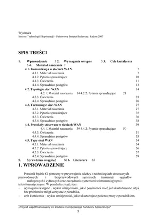 „Projekt współfinansowany ze środków Europejskiego Funduszu Społecznego”
3
Wydawca
Instytut Technologii Eksploatacji – Państwowy Instytut Badawczy, Radom 2007
SPIS TREŚCI
1. Wprowadzenie 3 2. Wymagania wstępne 5 3. Cele kształcenia
6 4. Materiał nauczania 7
4.1. Komunikacja w sieciach WAN 7
4.1.1. Materiał nauczania 7
4.1.2. Pytania sprawdzające 10
4.1.3. Ćwiczenia 11
4.1.4. Sprawdzian postępów 13
4.2. Topologie sieci WAN 14
4.2.1. Materiał nauczania 14 4.2.2. Pytania sprawdzające 23
4.2.3. Ćwiczenia 23
4.2.4. Sprawdzian postępów 26
4.3. Technologie sieci WAN 27
4.3.1. Materiał nauczania 27
4.3.2. Pytania sprawdzające 35
4.3.3. Ćwiczenia 36
4.3.4. Sprawdzian postępów 38
4.4. Protokoły stosowane w sieciach WAN 39
4.4.1. Materiał nauczania 39 4.4.2. Pytania sprawdzające 50
4.4.3. Ćwiczenia 51
4.4.4. Sprawdzian postępów 53
4.5. Typy sieci WAN 54
4.5.1. Materiał nauczania 54
4.5.2. Pytania sprawdzające 56
4.5.3. Ćwiczenia 57
4.5.4. Sprawdzian postępów 59
5. Sprawdzian osiągnięć 60 6. Literatura 65
1. WPROWADZENIE
Poradnik będzie Ci pomocny w przyswajaniu wiedzy o technologiach stosowanych
przewodowych i bezprzewodowych systemach transmisji sygnałów
analogowych i cyfrowych oraz zarządzaniu systemami teletransmisyjnymi i
teleinformatycznymi. W poradniku znajdziesz:
– wymagania wstępne – wykaz umiejętności, jakie powinieneś mieć już ukształtowane, abyś
bez problemów mógł korzystać z poradnika,
– cele kształcenia – wykaz umiejętności, jakie ukształtujesz podczas pracy z poradnikiem,
 