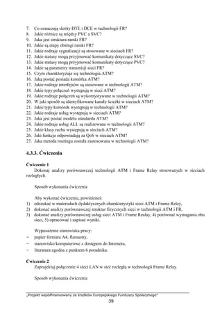 „Projekt współfinansowany ze środków Europejskiego Funduszu Społecznego”
39
7. Co oznaczają skróty DTE i DCE w technologii FR?
8. Jakie różnice są między PVC a SVC?
9. Jaka jest struktura ramki FR?
10. Jakie są etapy obsługi ramki FR?
11. Jakie rodzaje sygnalizacji są stosowane w sieciach FR?
12. Jakie statusy mogą przyjmować komunikaty dotyczące SVC?
13. Jakie statusy mogą przyjmować komunikaty dotyczące PVC?
14. Jakie są parametry transmisji sieci FR?
15. Czym charakteryzuje się technologia ATM?
16. Jaką postać posiada komórka ATM?
17. Jakie rodzaje interfejsów są stosowane w technologii ATM?
18. Jakie typy połączeń występują w sieci ATM?
19. Jakie rodzaje połączeń są wykorzystywane w technologii ATM?
20. W jaki sposób są identyfikowane kanały ścieżki w sieciach ATM?
21. Jakie typy komórek występują w technologii ATM?
22. Jakie rodzaje usług występują w sieciach ATM?
23. Jaka jest postać modelu standardu ATM?
24. Jakie rodzaje usług ALL są realizowane w technologii ATM?
25. Jakie klasy ruchu występują w sieciach ATM?
26. Jaki funkcje odpowiadają za QoS w sieciach ATM?
27. Jaka metoda routingu została zastosowana w technologii ATM?
4.3.3. Ćwiczenia
Ćwiczenie 1
Dokonaj analizy porównawczej technologii ATM i Frame Relay stosowanych w sieciach
rozległych.
Sposób wykonania ćwiczenia
Aby wykonać ćwiczenie, powinieneś:
1) odszukać w materiałach dydaktycznych charakterystyki sieci ATM i Frame Relay,
2) dokonać analizy porównawczej struktur fizycznych sieci w technologii ATM i FR,
3) dokonać analizy porównawczej usług sieci ATM i Frame Realay, 4) porównać wymagania obu
sieci, 5) opracować i zapisać wyniki.
Wyposażenie stanowiska pracy:
− papier formatu A4, flamastry,
− stanowisko komputerowe z dostępem do Internetu,
− literatura zgodna z punktem 6 poradnika.
Ćwiczenie 2
Zaprojektuj połączenie 4 sieci LAN w sieć rozległą w technologii Frame Relay.
Sposób wykonania ćwiczenia
 
