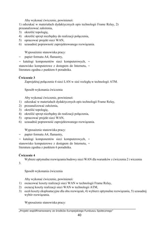„Projekt współfinansowany ze środków Europejskiego Funduszu Społecznego”
40
Aby wykonać ćwiczenie, powinieneś:
1) odszukać w materiałach dydaktycznych opis technologii Frame Relay, 2)
przeanalizować założenia,
3) określić topologię,
4) określić sprzęt niezbędny do realizacji połączenia,
5) opracować projekt sieci WAN,
6) uzasadnić poprawność zaprojektowanego rozwiązania.
Wyposażenie stanowiska pracy:
− papier formatu A4, flamastry,
− katalogi komponentów sieci komputerowych, −
stanowisko komputerowe z dostępem do Internetu, −
literatura zgodna z punktem 6 poradnika.
Ćwiczenie 3
Zaprojektuj połączenie 4 sieci LAN w sieć rozległą w technologii ATM.
Sposób wykonania ćwiczenia
Aby wykonać ćwiczenie, powinieneś:
1) odszukać w materiałach dydaktycznych opis technologii Frame Relay,
2) przeanalizować założenia,
3) określić topologię,
4) określić sprzęt niezbędny do realizacji połączenia,
5) opracować projekt sieci WAN,
6) uzasadnić poprawność zaprojektowanego rozwiązania.
Wyposażenie stanowiska pracy:
− papier formatu A4, flamastry,
− katalogi komponentów sieci komputerowych, −
stanowisko komputerowe z dostępem do Internetu, −
literatura zgodna z punktem 6 poradnika.
Ćwiczenie 4
Wybierz optymalne rozwiązania budowy sieci WAN dla warunków z ćwiczenia 2 i wiczenia
3.
Sposób wykonania ćwiczenia
Aby wykonać ćwiczenie, powinieneś:
1) oszacować koszty realizacji sieci WAN w technologii Frame Relay,
2) oszacuj koszty realizacji sieci WAN w technologii ATM,
3) oceń koszty eksploatacyjne dla obu rozwiązań, 4) wybierz optymalne rozwiązania, 5) uzasadnij
wybór rozwiązania.
Wyposażenie stanowiska pracy:
 