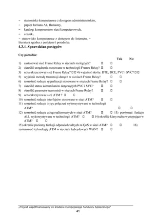 „Projekt współfinansowany ze środków Europejskiego Funduszu Społecznego”
41
− stanowisko komputerowe z dostępem administratorskim,
− papier formatu A4, flamastry,
− katalogi komponentów sieci komputerowych,
− cenniki,
− stanowisko komputerowe z dostępem do Internetu, −
literatura zgodna z punktem 6 poradnika.
4.3.4. Sprawdzian postępów
Czy potrafisz:
Tak Nie
1) zastosować sieć Frame Relay w sieciach rozległych?
2) określić urządzenia stosowane w technologii Framre Relay?
3) scharakteryzować sieć Frame Relay? 4) wyjaśnić skróty: DTE, DCE, PVC i SVC?
5) wyjaśnić metodę transmisji danych w sieciach Frame Relay?
6) rozróżnić rodzaje sygnalizacji stosowane w sieciach Frame Relay?
7) określić status komunikatów dotyczących PVC i SVC?
8) określić parametry transmisji w sieciach Frame Relay?
9) scharakteryzować sieć ATM ?
10) rozróżnić rodzaje interfejsów stosowane w sieci ATM?
11) rozróżnić rodzaje i typy połączeń wykorzystywane w technologii
ATM?
12) rozróżnić rodzaje usług realizowanych w sieci ATM? 13) porównać funkcje
ALL wykorzystywane w technologii ATM? 14) określić klasy ruchu występujące w
ATM?
15) określić poziomy funkcji odpowiedzialnych za QoS w sieci ATM? 16)
zastosować technologię ATM w sieciach hybrydowych WAN?
 