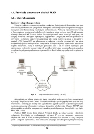 „Projekt współfinansowany ze środków Europejskiego Funduszu Społecznego”
42
4.4. Protokoły stosowane w sieciach WAN
4.4.1. Materiał nauczania
Protokoły i usługi zdalnego dostępu.
Usługi wysokiego poziomu zapewniają zwiększoną funkcjonalność komunikacyjną oraz
umożliwiają użytkownikom i programom współpracę z automatycznymi usługami na odległych
maszynach oraz komunikację z odległymi użytkownikami. Protokoły wysokopoziomowe są
wykorzystywane w programach użytkowych i zależą od usług poziomu sieci. Dzięki usłudze
zdalnego dostępu RAS (Remote Access Server) użytkownik może utworzyć sesję pracy na
odległej maszynie a następnie wykonywać jej polecenia. Usługi RAS podczas łączenia się z
serwerami i systemami sieciowymi zapewniają takie same możliwości jakie są dostępne w
sieciach LAN. Usługa RAS jest wbudowana w większość systemów operacyjnych i jest jedną
z najważniejszych technologii świata komputerów. Usługa ta wymaga zapewnienia połączenia
między maszynami. Jedną z metod jest połączenie dial – up, w którym wymagane jest
zastosowanie protokołów standaryzujących sposób, w jaki każdy koniec połączenia uzgadnia
przepływ danych pomiędzy hostem a użytkownikiem. Przykład takiego połączenia przedstawia
rys. 18.
Rys. 18. Połączenie użytkownik – host [18, s. 400]
Aby zainicjować zdalne połączenie, jedno z urządzeń końcowych wybiera numer (czyli
wywołuje) drugie urządzenie (hosta). Następnie modemy uzgadniają połączenie poprzez linię
telefoniczną i ustalany jest między nimi sygnał nośny, sygnały cyfrowe na porcie wyjściowym
modemu przekazują informację zwrotną do komputera użytkownika. Obecnie TCP/IP jako
główny pakiet protokołów transportowych zawiera protokoły dostępu do sesji dial – up. Są to
SLIP, PPP i PPTP.
Protokół SLIP (Serial Line Internet Protocol) działa na ustanowionym i stabilnym
połączeniu. Umożliwia on przekazywanie pakietów IP poprzez szeregowe połączenie
użytkownik – host. SLIP nie przekazuje informacji adresowych, co oznacza, że każdy komputer
(host i komputer użytkownika) musi znać adres drugiego, aby efektywnie przesyłać między
 