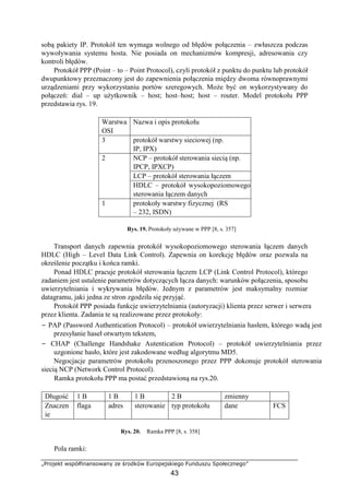„Projekt współfinansowany ze środków Europejskiego Funduszu Społecznego”
43
sobą pakiety IP. Protokół ten wymaga wolnego od błędów połączenia – zwłaszcza podczas
wywoływania systemu hosta. Nie posiada on mechanizmów kompresji, adresowania czy
kontroli błędów.
Protokół PPP (Point – to – Point Protocol), czyli protokół z punktu do punktu lub protokół
dwupunktowy przeznaczony jest do zapewnienia połączenia między dwoma równoprawnymi
urządzeniami przy wykorzystaniu portów szeregowych. Może być on wykorzystywany do
połączeń: dial – up użytkownik – host; host–host; host – router. Model protokołu PPP
przedstawia rys. 19.
Warstwa
OSI
Nazwa i opis protokołu
3 protokół warstwy sieciowej (np.
IP, IPX)
2 NCP – protokół sterowania siecią (np.
IPCP, IPXCP)
LCP – protokół sterowania łączem
HDLC – protokół wysokopoziomowego
sterowania łączem danych
1 protokoły warstwy fizycznej (RS
– 232, ISDN)
Rys. 19. Protokoły używane w PPP [8, s. 357]
Transport danych zapewnia protokół wysokopoziomowego sterowania łączem danych
HDLC (High – Level Data Link Control). Zapewnia on korekcję błędów oraz pozwala na
określenie początku i końca ramki.
Ponad HDLC pracuje protokół sterowania łączem LCP (Link Control Protocol), którego
zadaniem jest ustalenie parametrów dotyczących łącza danych: warunków połączenia, sposobu
uwierzytelniania i wykrywania błędów. Jednym z parametrów jest maksymalny rozmiar
datagramu, jaki jedna ze stron zgodziła się przyjąć.
Protokół PPP posiada funkcje uwierzytelniania (autoryzacji) klienta przez serwer i serwera
przez klienta. Zadania te są realizowane przez protokoły:
− PAP (Password Authentication Protocol) – protokół uwierzytelniania hasłem, którego wadą jest
przesyłanie haseł otwartym tekstem,
− CHAP (Challenge Handshake Autentication Protocol) – protokół uwierzytelniania przez
uzgonione hasło, które jest zakodowane według algorytmu MD5.
Negocjacje parametrów protokołu przenoszonego przez PPP dokonuje protokół sterowania
siecią NCP (Network Control Protocol).
Ramka protokołu PPP ma postać przedstawioną na rys.20.
Długość 1 B 1 B 1 B 2 B zmienny
Znaczen
ie
flaga adres sterowanie typ protokołu dane FCS
Rys. 20. Ramka PPP [8, s. 358]
Pola ramki:
 