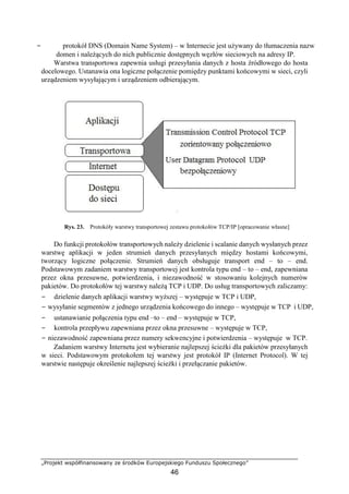 „Projekt współfinansowany ze środków Europejskiego Funduszu Społecznego”
46
− protokół DNS (Domain Name System) – w Internecie jest używany do tłumaczenia nazw
domen i należących do nich publicznie dostępnych węzłów sieciowych na adresy IP.
Warstwa transportowa zapewnia usługi przesyłania danych z hosta źródłowego do hosta
docelowego. Ustanawia ona logiczne połączenie pomiędzy punktami końcowymi w sieci, czyli
urządzeniem wysyłającym i urządzeniem odbierającym.
Rys. 23. Protokóły warstwy transportowej zestawu protokołów TCP/IP [opracowanie własne]
Do funkcji protokołów transportowych należy dzielenie i scalanie danych wysłanych przez
warstwę aplikacji w jeden strumień danych przesyłanych między hostami końcowymi,
tworzący logiczne połączenie. Strumień danych obsługuje transport end – to – end.
Podstawowym zadaniem warstwy transportowej jest kontrola typu end – to – end, zapewniana
przez okna przesuwne, potwierdzenia, i niezawodność w stosowaniu kolejnych numerów
pakietów. Do protokołów tej warstwy należą TCP i UDP. Do usług transportowych zaliczamy:
− dzielenie danych aplikacji warstwy wyższej – występuje w TCP i UDP,
− wysyłanie segmentów z jednego urządzenia końcowego do innego – występuje w TCP i UDP,
− ustanawianie połączenia typu end –to – end – występuje w TCP,
− kontrola przepływu zapewniana przez okna przesuwne – występuje w TCP,
− niezawodność zapewniana przez numery sekwencyjne i potwierdzenia – występuje w TCP.
Zadaniem warstwy Internetu jest wybieranie najlepszej ścieżki dla pakietów przesyłanych
w sieci. Podstawowym protokołem tej warstwy jest protokół IP (Internet Protocol). W tej
warstwie następuje określenie najlepszej ścieżki i przełączanie pakietów.
 