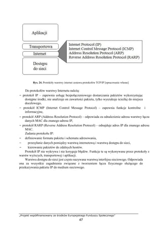 „Projekt współfinansowany ze środków Europejskiego Funduszu Społecznego”
47
Rys. 24. Protokóły warstwy internet zestawu protokołów TCP/IP [opracowanie własne]
Do protokołów warstwy Internetu należą:
− protokół IP – zapewnia usługę bezpołączeniowego dostarczania pakietów wykorzystując
dostępne środki, nie analizuje on zawartości pakietu, tylko wyszukuje ścieżkę do miejsca
docelowego,
− protokół ICMP (Internet Control Message Protocol) – zapewnia funkcje kontrolne i
informacyjne,
− protokół ARP (Address Resolution Protocol) – odpowiada za odnalezienie adresu warstwy łącza
danych MAC dla znanego adresu IP,
− protokół RARP (Reverse Address Resolution Protocol) – odnajduje adres IP dla znanego adresu
MAC.
Zadania protokołu IP:
− definiowanie formatu pakietu i schematu adresowania,
− przesyłanie danych pomiędzy warstwą internetową i warstwą dostępu do sieci,
− kierowanie pakietów do zdalnych hostów.
Protokół IP nie wykrywa i nie koryguje błędów. Funkcje te są wykonywane przez protokoły z
warstw wyższych, transportowej i aplikacji.
Warstwa dostępu do sieci jest często nazywana warstwą interfejsu sieciowego. Odpowiada
ona za wszystkie zagadnienia związane z tworzeniem łącza fizycznego służącego do
przekazywania pakietu IP do medium sieciowego.
 