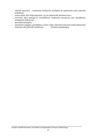 „Projekt współfinansowany ze środków Europejskiego Funduszu Społecznego”
4
– materiał nauczania – wiadomości teoretyczne niezbędne do opanowania treści jednostki
modułowej,
– zestaw pytań, abyś mógł sprawdzić, czy już opanowałeś określone treści,
– ćwiczenia, które pomogą Ci zweryfikować wiadomości teoretyczne oraz ukształtować
umiejętności praktyczne,
– sprawdzian postępów,
– sprawdzian osiągnięć, przykładowy zestaw zadań. Zaliczenie testu potwierdzi opanowanie
materiału całej jednostki modułowej, – literaturę uzupełniającą.
 
