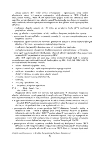 „Projekt współfinansowany ze środków Europejskiego Funduszu Społecznego”
50
Zakres adresów IPv4 został szybko wykorzystany i wprowadzono nowy system
adresowania, zwany bezklasowym routowaniem międzydomenowym CIDR (Classless
Inter_Domain Routing). Wraz z CIDR wprowadzono pojęcie maski sieci określającą adres
sieci. Host jest określany przez parę adresów: adres IP hosta i maskę sieci. Innym rozwiązaniem
zwiększenia ilości adresów było wprowadzenie protokołu IPv6. główne różnice pomiędzy IPv6
a IPv4 to:
− zwiększenie długości adresów do 128 bitów, co zwiększyło liczbę (2128
) możliwych do
przydzielenia adresów,
− nowy typ adresów – anycast (jeden z wielu) – odbiorcą datagramu jest jeden host z grupy,
− uproszczono format nagłówka, co znacznie zmniejszyło czas przetwarzania datagramu przez
urządzenie sieciowe,
− zapewniono lepsze wsparcie dla sterowania przepływem danych w czasie rzeczywistym QoS
(Quality of Service) – wprowadzono etykiety kategorii ruchu,
− zwiększono elastyczność w konstruowaniu pól opcjonalnych w nagłówku,
− podwyższono poziom zabezpieczeń dzięki mechanizmom uwierzytelniania i szyfrowania,
− nowe węzły sieci mogą utworzyć konfigurację własnych adresów i parametrów bez angażowania
serwera DHCP na podstawie własnego adresu MAC.
Adres IPv6 zapisywany jest jako ciąg ośmiu szesnastobitowych liczb w systemie
szesnastkowym, opcjonalnie oddzielonych dwukropkiem, np. FF01:0:0:0:564: EFDC:0:88. W
IPv6 zdefiniowano trzy rodzaje adresów:
− unicast – komunikacja punkt – punkt,
− anycast – komunikacja z najbliższym urządzeniem z grupy urządzeń,
− multicast – komunikacja z wieloma urządzeniami z grupy urządzeń.
Zostały wydzielone specjalne klasy adresów unicast:
− związany z dostawcą usług internetowych,
− neutralny,
− związany z protokołem IPX,
− związany z przejściem z protokołu
IPv4, − Link – Local – Use, −
Site – Local – Use.
Przypisanie adresu może być statyczne lub dynamiczne. W statycznym przypisaniu
adresów, administrator ręcznie przypisuje i zarządza adresami IP każdego urządzenia w sieci.
Może być stosowane tylko w małych sieciach. Dynamiczne przypisywanie adresów IP to:
− przypisywanie adresów za pomocą protokołu RARP (Reverse Address Resolution Protocol)
– protokół RARP przypisuje znanemu adresowi MAC adres IP,co pozwala urządzeniom
sieciowym enkapsulować dane przed wysłaniem ich do sieci,
− przypisywanie adresów za pomocą protokołu BOOTP (Bootstrap Protocol) – działą w
środowisku klient – serwer i wymaga tylko jednej wymiany pakietów so pobrania
informacji o adresie IP, pakiety BOOTP oprócz adresu IP mogą zawierać adres routera,
adres serwera oraz informacje zależne od producenta sprzętu. Aby użyć tego protokołu
administrator tworzy plik konfiguracyjny zawierający parametry dla każdego urządzenia.
Administrator musi dodawać do niego hosty i zarządzać bazą danych BOOTP.
− przypisywanie adresów za pomocą protokołu dynamicznej konfiguracji hostów DHCP
(Dynamic Host Configuration Protocol) pozwala hostowi pobrać adres IP dynamicznie ze
zdefiniowanych zakresów adresów IP na serwerze DHCP. Host, przyłączając się do sieci,
 