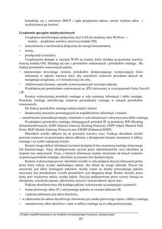 „Projekt współfinansowany ze środków Europejskiego Funduszu Społecznego”
51
kontaktuje się z serwerem DHCP i żąda przypisania adresu, serwer wybiera adres i
wydzierżawia go hostowi.
Urządzenia sprzęgów międzysieciowych
Urządzenia umożliwiające połączenie sieci LAN do struktury sieci WAN to: −
routery – urządzenia warstwy sieciowej modelu OSI,
− koncentratory z możliwością dołączenia do innego koncentratora,
− mosty,
− przełączniki (switches).
Urządzeniami dostępu w sieciach WAN są routery, które działają na poziomie warstwy
trzeciej modelu OSI. Składają się one z protokołów routowanych i protokołów routingu. Do
funkcji protokołów routowanych należą:
− zastosowanie dowolnego zestawu protokołów dostarczającego wystarczającej ilości
informacji w adresie warstwy sieci, aby umożliwić routerowi przesłanie danych do
następnego urządzenia, a w konsekwencji do celu,
− zdefiniowanie formatu i sposobu wykorzystania pól wewnątrz pakietu.
Przykładowymi protokołami routowanymi są: IPX (stosowany w rozwiązaniach firmy Novell)
i IP.
Routery wykorzystują protokoły routingu w celu wymiany informacji i tablic routingu.
Protokoły routingu umożliwiają routerom prowadzenie routingu w ramach protokołów
routowanych.
Do funkcji protokołów routingu należą między innymi:
− dostarczanie procesów pozwalających na współdzielenie informacji o trasach,
− umożliwienie komunikacji między routerami w celu aktualizacji i utrzymywania tablic routingu,
Przykładami protokołów routingu obsługujących protokół IP są protokoły RIP (Routing
InformationProtocol), IGRP (Interior Gateway Routing Protocol), OSPF (Open Shortest Path
First), BGP (Border Gateway Protocol) oraz EIGRP (Enhanced IGRP).
Określanie ścieżki odbywa się na poziomie warstwy sieci. Funkcja określania ścieżki
pozwala routerowi na porównanie adresu odbiorcy z dostępnymi trasami zawartymi w tablicy
routingu i na wybór najlepszej ścieżki.
Routery mogą zdobyć informacje na temat dostępnych tras za pomocą routingu statycznego
lub dynamicznego. Trasy skonfigurowane ręcznie przez administratorów sieci określane są
mianem tras statycznych. Trasy, o których informacje zostały otrzymane od innych routerów
za pomocą protokołu routingu, określane są mianem tras dynamicznych.
Routery wykorzystują proces określania ścieżki w celu podjęcia decyzji dotyczącej portu,
przez który należy wysłać nadchodzący pakiet, aby dotarł do swego adresata. Proces ten
nazywany jest także routingiem pakietów. Każdy router na drodze przesyłanego pakietu
nazywany jest przeskokiem. Liczba przeskoków jest długością drogi. Router określa, przez
który port wyjściowy należy wysłać pakiet. Decyzje podejmowane przez routery bazują na
obciążeniu, szerokości pasma, opóźnieniu, koszcie i niezawodności łącza sieci.
Podczas określania trasy dla każdego pakietu wykonywane są następujące czynności:
− router porównuje adres IP z otrzymanego pakietu ze swoimi tablicami IP,
− z pakietu pobierany jest adres docelowy,
− w odniesieniu do adresu docelowego stosowana jest maska pierwszego wpisu z tablicy routingu,
− zamaskowany adres docelowy i wpis w tablicy routingu są ze sobą porównywane,
 