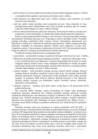 „Projekt współfinansowany ze środków Europejskiego Funduszu Społecznego”
52
− jeżeli wartości te są równe, pakiet jest przesyłany do portu odpowiadającego wpisowi w tablicy,
− w przypadku braku zgodności sprawdzany jest kolejny wpis w tablicy,
− jeżeli pakietowi nie odpowiada żaden wpis z tablicy routingu, router sprawdza, czy została
ustawiona trasa domyślna,
− jeśli tak, pakiet zostaje przesłany przez przypisany jej port. Trasa domyślna to trasa
skonfigurowana przez, administratora sieci, którą wysyłane są pakiety, gdy nie zostanie
znaleziony odpowiadający im wpis w tablicy routingu,
− jeśli nie istnieje domyślna trasa, pakiet jest odrzucany. Zazwyczaj do nadawcy wysyłana jest
wiadomość zwrotna informująca, że odnalezienie punktu docelowego było niemożliwe.
Routery wykorzystują protokoły routingu w celu tworzenia i utrzymywania tablic routingu
zawierających informacje dotyczące tras. Wspomaga to proces określania ścieżki. Protokoły
routingu powodują wypełnienie tablic routingu różnymi informacjami dotyczącymi tras.
Informacje te różnią się w zależności od zastosowanego protokołu. Tablice routingu zawierają
informacje niezbędne do przesyłania pakietów danych przez połączone ze sobą sieci.
Urządzenia warstwy 3 łączą domeny rozgłoszeniowe lub sieci LAN. Aby przesyłanie danych
mogło się odbywać, wymagany jest hierarchiczny schemat adresowania.
W tablicach routingu zarejestrowane są następujące dane:
− typ protokołu – typ protokołu routingu, na podstawie którego został utworzony wpis w tablicy,
− Odniesienia do punktu docelowego/następnego przeskoku – odniesienia informujące router
o tym, że punkt docelowy jest połączony z routerem bezpośrednio lub że może on zostać
osiągnięty poprzez kolejny router, zwany następnym przeskokiem na drodze do punktu
docelowego. Kiedy router otrzymuje pakiet, sprawdza adres docelowy, a następnie próbuje
odszukać odpowiadający mu wpis w tablicy routingu,
− metryki routingu – różne protokoły routingu używają różnych metryk routingu. Metryki
routingu służą do określania zasadności wyboru danej trasy. Na przykład protokół RIP
(Routing Information Protocol) wykorzystuje liczbę przeskoków jako jedyną metrykę
routingu. W protokole IGRP (Interior Gateway Routing Protocol) w celu obliczenia
złożonej metryki używana jest kombinacja metryk szerokości pasma, obciążenia,
opóźnienia i niezawodności,
− interfejsy wyjściowe – interfejsy, przez które należy wysłać dane w celu dostarczenia ich do
punktu docelowego.
Aby utrzymać tablice routingu, routery komunikują się między sobą, przekazując
wiadomości dotyczące aktualizacji tras. Niektóre protokoły routingu cyklicznie wysyłają
wiadomości aktualizacyjne, inne natomiast wysyłają te wiadomości tylko w wypadku zmiany
topologii sieci. Niektóre protokoły przesyłają pełne tablice routingu w każdej wiadomości,
natomiast inne przesyłają tylko informacje na temat zmienionych tras. Router tworzy i
utrzymuję swoją tablicę routingu na podstawie aktualizacji tras uzyskiwanych od sąsiednich
routerów.
Protokoły routingu mogą być przypisane do rodziny protokołów IGP lub EGP, w
zależności od tego, czy grupa routerów jest objęta wspólną administracją, czy też nie. Protokoły
z rodziny IGP mogą zostać dalej podzielone na protokoły wektora odległości i protokoły stanu
łącza. W rozwiązaniach opartych na wektorze odległości określana jest odległość oraz kierunek,
wektor, do dowolnego łącza w intersieci. Odległością może być liczba przeskoków do łącza.
Routery korzystające z algorytmów routingu działających na podstawie wektora odległości
cyklicznie przesyłają do routerów sąsiadujących wszystkie pozycje swoich tablic routingu lub
ich część. Proces ten odbywa się nawet wtedy, gdy w sieci nie wystąpiły żadne zmiany. Po
otrzymaniu aktualizacji trasy router może sprawdzić wszystkie znane trasy i wprowadzić
 