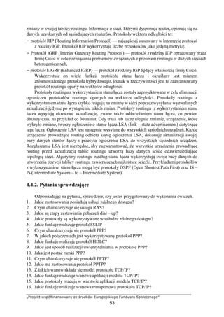 „Projekt współfinansowany ze środków Europejskiego Funduszu Społecznego”
53
zmiany w swojej tablicy routingu. Informacje o sieci, którymi dysponuje router, opierają się na
danych uzyskanych od sąsiadujących routerów. Protokoły wektora odległości to:
− protokół RIP (Routing Information Protocol) — najczęściej stosowany w Internecie protokół
z rodziny IGP. Protokół RIP wykorzystuje liczbę przeskoków jako jedyną metrykę,
− Protokół IGRP (Interior Gateway Routing Protocol) — protokół z rodziny IGP opracowany przez
firmę Cisco w celu rozwiązania problemów związanych z procesem routingu w dużych sieciach
heterogenicznych,
− protokół EIGRP (Enhanced IGRP) — protokół z rodziny IGP będący własnością firmy Cisco.
Wykorzystuje on wiele funkcji protokołu stanu łącza i określany jest mianem
zrównoważonego protokołu hybrydowego, jednak w rzeczywistości jest to zaawansowany
protokół routingu oparty na wektorze odległości.
Protokoły routingu z wykorzystaniem stanu łącza zostały zaprojektowane w celu eliminacji
ograniczeń protokołów routingu opartych na wektorze odległości. Protokoły routingu z
wykorzystaniem stanu łącza szybko reagują na zmiany w sieci poprzez wysyłanie wyzwalanych
aktualizacji jedynie po wystąpieniu takich zmian. Protokoły routingu z wykorzystaniem stanu
łącza wysyłają okresowe aktualizacje, zwane także odświeżaniem stanu łącza, co pewien
dłuższy czas, na przykład co 30 minut. Gdy trasa lub łącze ulegnie zmianie, urządzenie, które
wykryło zmianę, tworzy ogłoszenie o stanie łącza LSA (link – state advertisement) dotyczące
tego łącza. Ogłoszenie LSA jest następnie wysyłane do wszystkich sąsiednich urządzeń. Każde
urządzenie prowadzące routing odbiera kopię ogłoszenia LSA, dokonuje aktualizacji swojej
bazy danych stanów łączy i przesyła ogłoszenie LSA do wszystkich sąsiednich urządzeń.
Rozgłaszanie LSA jest niezbędne, aby zagwarantować, że wszystkie urządzenia prowadzące
routing przed aktualizacją tablic routingu utworzą bazy danych ściśle odzwierciedlające
topologię sieci. Algorytmy routingu według stanu łącza wykorzystują swoje bazy danych do
utworzenia pozycji tablicy routingu zawierających najkrótsze ścieżki. Przykładami protokołów
z wykorzystaniem stanu łącza mogą być protokoły OSPF (Open Shortest Path First) oraz IS –
IS (Intermediate System – to – Intermediate System).
4.4.2. Pytania sprawdzające
Odpowiadając na pytania, sprawdzisz, czy jesteś przygotowany do wykonania ćwiczeń.
1. Jakie zastosowania posiadają usługi zdalnego dostępu?
2. Czym charakteryzuje się usługa RAS?
3. Jakie są etapy zestawiania połączeń dial – up?
4. Jakie protokoły są wykorzystywane w usłudze zdalnego dostępu?
5. Jakie funkcje realizuje protokół SLIP
6. Czym charakteryzuje się protokół PPP?
7. W jakich połączeniach jest wykorzystywany protokół PPP?
8. Jakie funkcje realizuje protokół HDLC?
9. Jakie jest sposób realizacji uwierzytelniania w protokole PPP?
10. Jaka jest postać ramki PPP?
11. Czym charakteryzuje się protokół PPTP?
12. Jakie ma zastosowania protokół PPTP?
13. Z jakich warstw składa się model protokołu TCP/IP?
14. Jakie funkcje realizuje warstwa aplikacji modelu TCP/IP?
15. Jakie protokoły pracują w warstwie aplikacji modelu TCP/IP?
16. Jakie funkcje realizuje warstwa transportowa protokołu TCP/IP?
 