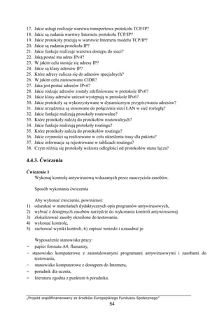 „Projekt współfinansowany ze środków Europejskiego Funduszu Społecznego”
54
17. Jakie usługi realizuje warstwa transportowa protokołu TCP/IP?
18. Jakie są zadania warstwy Internetu protokołu TCP/IP?
19. Jakie protokoły pracują w warstwie Internetu modelu TCP/IP?
20. Jakie są zadania protokołu IP?
21. Jakie funkcje realizuje warstwa dostępu do sieci?
22. Jaką postać ma adres IPv4?
23. W jakim celu stosuje się adresy IP?
24. Jakie są klasy adresów IP?
25. Które adresy zalicza się do adresów specjalnych?
26. W jakim celu zastosowano CIDR?
27. Jaka jest postać adresów IPv6?
28. Jakie rodzaje adresów zostały zdefiniowane w protokole IPv6?
29. Jakie klasy adresów unicast występują w protokole IPv6?
30. Jakie protokoły są wykorzystywane w dynamicznym przypisywaniu adresów?
31. Jakie urządzenia są stosowane do połączenia sieci LAN w sieć rozległą?
32. Jakie funkcje realizują protokoły routowalne?
33. Które protokoły należą do protokołów routowalnych?
34. Jakie funkcje realizują protokoły routingu?
35. Które protokoły należą do protokołów routingu?
36. Jakie czynności są realizowane w celu określenia trasy dla pakietu?
37. Jakie informacje są rejestrowane w tablicach routingu?
38. Czym różnią się protokoły wektora odległości od protokołów stanu łącza?
4.4.3. Ćwiczenia
Ćwiczenie 1
Wykonaj kontrolę antywirusową wskazanych przez nauczyciela zasobów.
Sposób wykonania ćwiczenia
Aby wykonać ćwiczenie, powinieneś:
1) odszukać w materiałach dydaktycznych opis programów antywirusowych,
2) wybrać z dostępnych zasobów narzędzie do wykonania kontroli antywirusowej
3) zlokalizować zasoby określone do testowania,
4) wykonać kontrolę,
5) zachować wyniki kontroli, 6) zapisać wnioski i uzasadnić je.
Wyposażenie stanowiska pracy:
− papier formatu A4, flamastry,
− stanowisko komputerowe z zainstalowanymi programami antywirusowymi i zasobami do
testowania,
− stanowisko komputerowe z dostępem do Internetu,
− poradnik dla ucznia,
− literatura zgodna z punktem 6 poradnika.
 