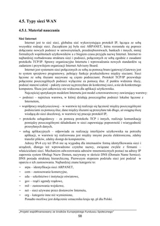 „Projekt współfinansowany ze środków Europejskiego Funduszu Społecznego”
58
4.5. Typy sieci WAN
4.5.1. Materiał nauczania
Sieć Internet
Internet jest to sieć sieci, globalna sieć wykorzystująca protokół IP, łącząca ze sobą
wszystkie rodzaje sieci. Zaczątkiem jej była sieć ARPANET, która rozrastała się poprzez
dołączanie nowych podsieci w uniwersytetach, przedsiębiorstwach, bankach i innych, mniej
formalnych wspólnotach użytkowników a z biegiem czasu przyjęła nazwę Internet. Internet to
najbardziej rozbudowana struktura sieci i podsieci, połączonych ze sobą zgodnie z zasadami
protokołu TCP/IP. Sprawy organizacyjne Internetu i wprowadzania nowych standardów są
zadaniem i przywilejem organizacji Internet Advisory Board.
Internet jest systemem sieci połączonych ze sobą za pomocą bram (gateway).Gatewey jest
to system sprzętowo programowy, pełniący funkcje przekaźnikowe między sieciami. Sieci
łączone ze sobą śluzami nazywane są często podsieciami. Protokół TCP/IP przewiduje
połączenie poszczególnych podsieci wyłącznie za pomocą śluz. Z punktu widzenia śluzy,
podsieć stanowi całość – pakiety zawsze są przesyłane do konkretnej sieci, a nie do konkretnego
komputera. Śluza jest całkowicie nie widoczna dla aplikacji użytkownika.
Najczęściej spotykanym modelem Internetu jest model czterowarstwowy zawierający warstwy:
− podsieci – najniższa warstwa, w której działają poszczególne podsieci lokalne łączone z
Internetem,
− współpracy międzysieciowej – w warstwie tej realizuje się łączność między poszczególnymi
podsieciami za pomocą śluz, dane między śluzami są przesyłane tak długo, aż osiągną śluzę
wiodącą do sieci docelowej, w warstwie tej pracuje protokół IP,
− protokołu usługodawcy – za pomocą protokołu TCP i innych, realizuje komunikację
pomiędzy poszczególnymi składnikami w sieci zapewniając poprawność i wiarygodność
przesyłanych danych,
− usług aplikacyjnych – odpowiada za realizację interfejsów użytkownika na potrzeby
aplikacji, w warstwie tej realizowana jest między innymi poczta elektroniczna, zdalny
transfer plików, zdalny dostęp do komputerów.
Adresy IPv4 czy też IPv6 nie są wygodną dla internautów formą identyfikowania sieci i
urządzeń, dlatego też wprowadzono czytelne nazwy, związane zwykle z firmami –
właścicielami sieci. Mechanizm odwzorowania adresów mnemonicznych postaci na adresy IP
zapewnia system Obsługi Nazw Domen, nazywany w skrócie DNS (Domain Name Sernice).
DNS posiada strukturę hierarchiczną. Pierwszym stopniem podziału sieci jest podział w
oparciu o ich zastosowania. Najbardziej znane kategorie to:
− arpa – identyfikacja sieci ARPANET,
− com – zastosowanie komercyjne,
− edu – szkolnictwo i instytucje oświatowe,
− gov – rząd i agendy rządowe,
− mil – zastosowania wojskowe,
− net – sieci używane przez dostawców Internetu,
− org – kategorie inne niż wymienione,
Ponadto możliwe jest dołączenie oznacznika kraju np. pl dla Polski.
 