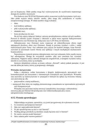 „Projekt współfinansowany ze środków Europejskiego Funduszu Społecznego”
60
jest on bezpieczny. Słabe punkty mogą być wykorzystywane do uzyskiwania nieprawnego
dostępu do zasobów sieciowych.
Przy budowie sieci WAN lub Ekstranetu należy oszacować ryzyka korzystania z tych sieci.
Jako punkt wyjścia należy określić zasoby, jakie mogą ulec uszkodzeniu w wyniku
nieuprawnionego dostępu. W skład zasobów mogą wchodzić:
− dane,
− kod źródłowy aplikacji,
− pliki wykonywalne aplikacji,
− składniki sieci,
− hosty przyłączone do sieci.
Do tej listy należy dołączyć funkcje i procesy przedsiębiorstwa zależne od tych zasobów.
Pozwoli to określić ryzyko związane z zakresem w jakim może zagrażać funkcjonowaniu
przedsiębiorstwa sieć Ekstranet (np. dołączenie sieci LAN firmy do Internetu).
Zabezpieczenie sieci Ekstranet warto rozpocząć od zidentyfikowania zbioru reguł
opisujących docelowy obraz sieci Ekstranet. Zasady te powinny wynikać z celów i zadań
realizowanych przez firmę i być wdrażane przy użyciu list kontroli dostępu, ścian firewall,
zezwoleń na poziomach warstw Horsta oraz aplikacji i innych niezbędnych mechanizmów
bezpieczeństwa.
Najważniejsza czynność procesu zabezpieczania sieci jest wskazanie, które zasoby muszą
być udostępnione. Dostęp do wszystkich zasobów całej sieci powinien być wyraźnie
zabroniony. Najpierw należy zabronić dostępu do czegokolwiek, a następnie wyraźnie należy
określić te zezwolenia, które są niezbędne.
Istotnym składnikiem ochrony są ściany ochrony „firewall”, należy jednak pamiętać, iż jest
ona tak dobra jak ludzie, którzy ją programują i obsługują
Wirtualne sieci prywatne
Jedną z alternatyw wobec korzystania z drogich, dedykowanych, prywatnych sieci
komunikacyjnych jest korzystanie z internetowych wirtualnych sieci prywatnych. Wirtualne
sieci prywatne są wykorzystywane w sytuacjach w których nie opłaca się tworzenie własnej
sieci prywatnej np. dla:
− pracowników o dużej mobilności,,
− mniejszych firm, które nie znajdują ekonomicznego uzasadnienia na wprowadzenie prywatnych
sieci komputerowych.
Wirtualne sieci prywatne można utworzyć samodzielnie, korzystając z infrastruktury
sieciowej jaką jest Internet lub przełączane sieci telekomunikacyjne przy użyciu
oprogramowania tunelującego.
4.5.2. Pytania sprawdzające
Odpowiadając na pytania, sprawdzisz, czy jesteś przygotowany do wykonania ćwiczeń.
1. Co rozumiesz pod pojęciem Internet?
2. Jaka sieć zapoczątkowała Internet?
3. W jaki sposób łączone są sieci w sieć Internet?
4. Według jakiego protokołu są określane zasady łączenia sieci w Internet?
5. Ile warstw zawiera model Internetu?
6. Jakie zadania pełni warstwa podsieci?
 