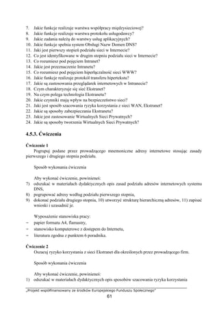 „Projekt współfinansowany ze środków Europejskiego Funduszu Społecznego”
61
7. Jakie funkcje realizuje warstwa współpracy międzysieciowej?
8. Jakie funkcje realizuje warstwa protokołu usługodawcy?
9. Jakie zadania należą do warstwy usług aplikacyjnych?
10. Jakie funkcje spełnia system Obsługi Nazw Domen DNS?
11. Jaki jest pierwszy stopień podziału sieci w Internecie?
12. Co jest identyfikowane w drugim stopniu podziału sieci w Internecie?
13. Co rozumiesz pod pojęciem Intranet?
14. Jakie jest przeznaczenie Intranetu?
15. Co rozumiesz pod pojęciem hiperłączalność sieci WWW?
16. Jakie funkcje realizuje protokół transferu hipertekstu?
17. Jakie są zastosowania przeglądarek internetowych w Intranecie?
18. Czym charakteryzuje się sieć Ekstranet?
19. Na czym polega technologia Ekstranetu?
20. Jakie czynniki mają wpływ na bezpieczeństwo sieci?
21. Jaki jest sposób szacowania ryzyka korzystania z sieci WAN, Ekstranet?
22. Jakie są sposoby zabezpieczania Ekstranetu?
23. Jakie jest zastosowanie Wirtualnych Sieci Prywatnych?
24. Jakie są sposoby tworzenia Wirtualnych Sieci Prywatnych?
4.5.3. Ćwiczenia
Ćwiczenie 1
Pogrupuj podane przez prowadzącego mnemoniczne adresy internetowe stosując zasady
pierwszego i drugiego stopnia podziału.
Sposób wykonania ćwiczenia
Aby wykonać ćwiczenie, powinieneś:
7) odszukać w materiałach dydaktycznych opis zasad podziału adresów internetowych systemu
DNS,
8) pogrupować adresy według podziału pierwszego stopnia,
9) dokonać podziału drugiego stopnia, 10) utworzyć strukturę hierarchiczną adresów, 11) zapisać
wnioski i uzasadnić je.
Wyposażenie stanowiska pracy:
− papier formatu A4, flamastry,
− stanowisko komputerowe z dostępem do Internetu,
− literatura zgodna z punktem 6 poradnika.
Ćwiczenie 2
Oszacuj ryzyko korzystania z sieci Ekstranet dla określonych przez prowadzącego firm.
Sposób wykonania ćwiczenia
Aby wykonać ćwiczenie, powinieneś:
1) odszukać w materiałach dydaktycznych opis sposobów szacowania ryzyka korzystania
 