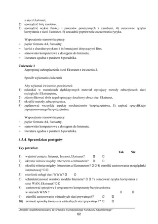 „Projekt współfinansowany ze środków Europejskiego Funduszu Społecznego”
62
z sieci Ekstranet,
2) sporządzić listę zasobów.
3) sporządzić wykaz funkcji i procesów powiązanych z zasobami, 4) oszacować ryzyko
korzystania z sieci Ekstranet, 5) uzasadnić poprawność oszacowania ryzyka.
Wyposażenie stanowiska pracy:
− papier formatu A4, flamastry,
− kartki z charakterystykami i informacjami dotyczącymi firm,
− stanowisko komputerowe z dostępem do Internetu,
− literatura zgodna z punktem 6 poradnika.
Ćwiczenie 3
Zaproponuj zabezpieczenie sieci Ekstranet z ćwiczenia 2.
Sposób wykonania ćwiczenia
Aby wykonać ćwiczenie, powinieneś:
1) odszukać w materiałach dydaktycznych materiał opisujący metody zabezpieczeń sieci
rozległych i Ekstranetów,
2) zidentyfikować zbiór reguł opisujący docelowy obraz sieci Ekstranet,
3) określić metody zabezpieczenia,
4) zaplanować wszystkie aspekty mechanizmów bezpieczeństwa, 5) zapisać specyfikację
zaproponowanego bezpieczeństwa.
Wyposażenie stanowiska pracy:
− papier formatu A4, flamastry,
− stanowisko komputerowe z dostępem do Internetu,
− literatura zgodna z punktem 6 poradnika.
4.5.4. Sprawdzian postępów
Czy potrafisz:
Tak Nie
1) wyjaśnić pojęcia: Internet, Intranet, Ekstranet?
2) określić różnice między Internetem a Intranetem?
3) określić różnice między Intranetem a Ekstranetem? 4) określić zastosowania przeglądarki
internetowej?
5) rozróżnić usługi sieci WWW?
6) scharakteryzować warstwy modelu Internetu? 7) oszacować ryzyka korzystania z
sieci WAN, Ekstranet?
8) zastosować sprzętowe i programowe komponenty bezpieczeństwa
w sieciach WAN ?
9) określić zastosowanie wirtualnych sieci prywatnych?
10) omówić sposoby tworzenia wirtualnych sieci prywatnych?
 
