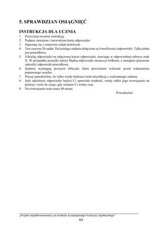 „Projekt współfinansowany ze środków Europejskiego Funduszu Społecznego”
63
5. SPRAWDZIAN OSIĄGNIĘĆ
INSTRUKCJA DLA UCZNIA
1. Przeczytaj uważnie instrukcję.
2. Podpisz imieniem i nazwiskiem kartę odpowiedzi.
3. Zapoznaj się z zestawem zadań testowych.
4. Test zawiera 20 zadań. Do każdego zadania dołączone są 4 możliwości odpowiedzi. Tylko jedna
jest prawidłowa.
5. Udzielaj odpowiedzi na załączonej karcie odpowiedzi, stawiając w odpowiedniej rubryce znak
X. W przypadku pomyłki należy błędną odpowiedź zaznaczyć kółkiem, a następnie ponownie
zakreślić odpowiedź prawidłową.
6. Zadania wymagają prostych obliczeń, które powinieneś wykonać przed wskazaniem
poprawnego wyniku.
7. Pracuj samodzielnie, bo tylko wtedy będziesz miał satysfakcję z wykonanego zadania.
8. Jeśli udzielenie odpowiedzi będzie Ci sprawiało trudność, wtedy odłóż jego rozwiązanie na
później i wróć do niego, gdy zostanie Ci wolny czas.
9. Na rozwiązanie testu masz 40 minut.
Powodzenia!
 