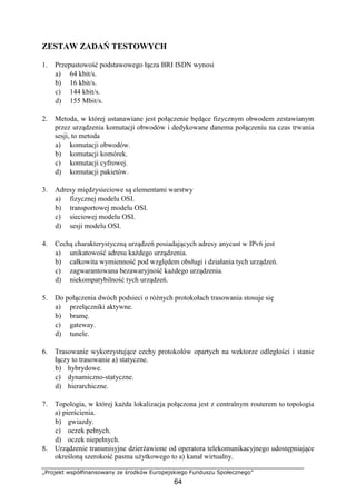 „Projekt współfinansowany ze środków Europejskiego Funduszu Społecznego”
64
ZESTAW ZADAŃ TESTOWYCH
1. Przepustowość podstawowego łącza BRI ISDN wynosi
a) 64 kbit/s.
b) 16 kbit/s.
c) 144 kbit/s.
d) 155 Mbit/s.
2. Metoda, w której ustanawiane jest połączenie będące fizycznym obwodem zestawianym
przez urządzenia komutacji obwodów i dedykowane danemu połączeniu na czas trwania
sesji, to metoda
a) komutacji obwodów.
b) komutacji komórek.
c) komutacji cyfrowej.
d) komutacji pakietów.
3. Adresy międzysieciowe są elementami warstwy
a) fizycznej modelu OSI.
b) transportowej modelu OSI.
c) sieciowej modelu OSI.
d) sesji modelu OSI.
4. Cechą charakterystyczną urządzeń posiadających adresy anycast w IPv6 jest
a) unikatowość adresu każdego urządzenia.
b) całkowita wymienność pod względem obsługi i działania tych urządzeń.
c) zagwarantowana bezawaryjność każdego urządzenia.
d) niekompatybilność tych urządzeń.
5. Do połączenia dwóch podsieci o różnych protokołach trasowania stosuje się
a) przełączniki aktywne.
b) bramę.
c) gateway.
d) tunele.
6. Trasowanie wykorzystujące cechy protokołów opartych na wektorze odległości i stanie
łączy to trasowanie a) statyczne.
b) hybrydowe.
c) dynamiczno-statyczne.
d) hierarchiczne.
7. Topologia, w której każda lokalizacja połączona jest z centralnym routerem to topologia
a) pierścienia.
b) gwiazdy.
c) oczek pełnych.
d) oczek niepełnych.
8. Urządzenie transmisyjne dzierżawione od operatora telekomunikacyjnego udostępniające
określoną szerokość pasma użytkowego to a) kanał wirtualny.
 