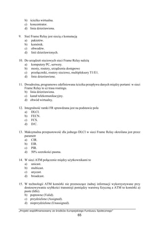„Projekt współfinansowany ze środków Europejskiego Funduszu Społecznego”
65
b) ścieżka wirtualna.
c) koncentrator.
d) linia dzierżawiona.
9. Sieć Frame Relay jest siecią z komutacją
a) pakietów.
b) komórek.
c) obwodów.
d) linii dzierżawionych.
10. Do urządzeń sieciowych sieci Frame Relay należą
a) komputery PC, serwery.
b) mosty, routery, urządzenia dostępowe
c) przełączniki, routery sieciowe, multipleksery T1/E1.
d) linie dzierżawione.
11. Dwudrożna, programowo zdefiniowana ścieżka przepływu danych między portami w sieci
Frame Relay to a) trasa routingu.
b) linia dzierżawiona.
c) kanał telekomunikacyjny.
d) obwód wirtualny.
12. Integralność ramki FR sprawdzana jest na podstawie pola
a) DLCI.
b) FECN.
c) FCS.
d) D/C.
13. Maksymalna przepustowość dla jednego DLCI w sieci Frame Relay określana jest przez
parametr
a) CIR.
b) EIR.
c) PIR.
d) 50% szerokości pasma.
14. W sieci ATM połączenie między użytkownikami to
a) unicast.
b) multicast.
c) anycast.
d) broadcast.
15. W technologii ATM komórki nie przenoszące żadnej informacji wykorzystywane przy
dostosowywaniu szybkości transmisji pomiędzy warstwą fizyczną a ATM to komórki a)
puste (Idle).
b) poprawne (Valid).
c) przydzielone (Assigned).
d) nieprzydzielone (Unassigned).
 