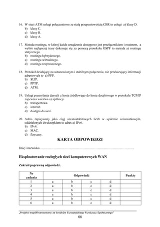 „Projekt współfinansowany ze środków Europejskiego Funduszu Społecznego”
66
16. W sieci ATM usługi połączeniowe ze stałą przepustowością CBR to usługi a) klasy D.
b) klasy C.
c) klasy B.
d) klasy A.
17. Metoda routingu, w której każde urządzenie dostępowe jest przełącznikiem i routerem, a
wybór najlepszej trasy dokonuje się za pomocą protokołu OSPF to metoda a) routingu
statycznego.
b) routingu hybrydowego.
c) routingu wirtualnego.
d) routingu rozproszonego.
18. Protokół działający na ustanowionym i stabilnym połączeniu, nie przekazujący informacji
adresowych to a) PPP.
b) SLIP.
c) PPTP.
d) ATM.
19. Usługi przesyłania danych z hosta źródłowego do hosta docelowego w protokole TCP/IP
zapewnia warstwa a) aplikacji.
b) transportowa.
c) internet.
d) dostępu do sieci.
20. Adres zapisywany jako ciąg szesnastobitowych liczb w systemie szesnastkowym,
oddzielonych dwukropkiem to adres a) IPv6.
b) IPv4.
c) MAC.
d) fizyczny.
KARTA ODPOWIEDZI
Imię i nazwisko…………………………………………………………………………….
Eksploatowanie rozległych sieci komputerowych WAN
Zakreśl poprawną odpowiedź.
Nr
zadania
Odpowiedź Punkty
1 a b c d
2 a b c d
3 a b c d
4 a b c d
5 a b c d
6 a b c d
 