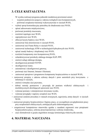 „Projekt współfinansowany ze środków Europejskiego Funduszu Społecznego”
7
3. CELE KSZTAŁCENIA
W wyniku realizacji programu jednostki modułowej powinieneś umieć:
− wyjaśnić podstawowe pojęcia z zakresu rozległych sieci komputerowych,
− porównać urządzenia transmisji wykorzystywane w sieciach WAN,
− wybrać sprzęt komunikacyjny potrzebny do zbudowania sieci WAN,
− opisać adresowanie międzysieciowe,
− porównać protokoły trasowania,
− rozróżnić topologie sieci WAN,
− zaprojektować sieci WAN,
− obliczyć koszty budowy sieci WAN,
− zastosować linie dzierżawione w sieciach WAN,
− zastosować sieć Frame Relay w sieciach WAN,
− zastosować technologię ATM w technologiach hybrydowych sieci WAN,
− opisać zasady budowy i eksploatacji sieci WAN,
− rozróżnić komponenty sieci komputerowej WAN,
− scharakteryzować protokoły zdalnego dostępu SLIP, PPP,
− omówić usługi zdalnego dostępu,
− skonfigurować protokół TCP/IP,
− skonfigurować router,
− zainstalować i skonfigurować gateway,
− porównać sieci Internet, Intranet i Ekstranet,
− zastosować sprzętowe i programowe komponenty bezpieczeństwa w sieciach WAN,
− zastosować przepisy z zakresu ochrony danych i praw autorskich przy korzystaniu z
informacji w sieciach,
− omówić wirtualne sieci prywatne,
− dobrać metody pomiarowe i przyrządy do pomiaru wielkości elektrycznych i
nieelektrycznych określających sprawność sieci WAN,
− wykonać pomiary i zinterpretować otrzymane wyniki,
− wykonać przeglądy i naprawy urządzeń sieci WAN,
− zastosować ustalone procedury w stanach awaryjnych, zagrożenia, utraty danych w sieciach
WAN,
− zastosować przepisy bezpieczeństwa i higieny pracy, ze szczególnym uwzględnieniem pracy
przy urządzeniach elektrycznych, emitujących pole elektromagnetyczne,
− zorganizować komputerowe stanowiska zgodne z zasadami ergonomii oraz przepisami
bezpieczeństwa pracy, ochrony przeciwpożarowej i ochrony środowiska,
− użyć sformułowań w języku angielskim stosując terminologię właściwą dla zawodu.
4. MATERIAŁ NAUCZANIA
 