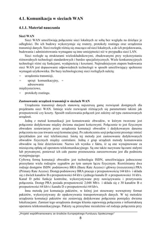 „Projekt współfinansowany ze środków Europejskiego Funduszu Społecznego”
8
4.1. Komunikacja w sieciach WAN
4.1.1. Materiał nauczania
Sieci WAN
Sieci WAN umożliwiają połączenie sieci lokalnych ze sobą bez względu na dzielące je
odległości. Do ich budowy wykorzystuje się routery, protokoły routingu oraz urządzenia
transmisji danych. Sieci rozległe różnią się znacząco od sieci lokalnych, a do ich projektowania,
budowania i administrowania wymagane są inne umiejętności niż w przypadku sieci LAN.
Sieci rozległe są strukturami wieloskładnikowymi, zbudowanymi przy wykorzystaniu
różnorodnych technologii standardowych i bardzo specjalistycznych. Wiele konkurencyjnych
technologii różni się funkcjami, wydajnością i kosztami. Najtrudniejszym etapem budowania
sieci WAN jest dopasowanie odpowiednich technologii w sposób umożliwiający spełnienie
wymagań użytkownika. Do bazy technologicznej sieci rozległych należą:
− urządzenia transmisji,
− sprzęt komunikacyjny, −
adresowanie
międzysieciowe,
− protokoły routingu.
Zastosowanie urządzeń transmisji w sieciach WAN
Urządzenia transmisji danych stanowią najszerszą gamę rozwiązań dostępnych dla
projektanta sieci WAN. Istnieje wiele rozwiązań różniących się parametrami takimi jak
przepustowość czy koszty. Sposób realizowania połączeń jest zależny od typu zastosowanych
urządzeń.
Jedną z metod komunikacji jest komutowanie obwodów, w którym tworzone jest
połączenie dedykowane między dwiema stacjami końcowymi. Połączenie to jest fizycznym
obwodem zestawianym przez urządzenia komutacji obwodów i dedykowanym danemu
połączeniu na czas trwania sesji komutacyjnej. Po zakończeniu sesji połączenie przestaje istnieć
(przykładem jest sieć telefoniczna). Istotą tej metody jest zastosowanie dedykowanych
obwodów fizycznych między centralami. Jedną z grup urządzeń metody komutowania
obwodów są linie dzierżawione. Nazwa ich wynika z faktu, iż są one wynajmowane za
miesięczną opłatą od operatora telekomunikacyjnego. Są one także nazywane łączami stałymi
lub prywatnymi, ponieważ ich całe pasmo przenoszenia zarezerwowane jest dla podmiotu
wynajmującego.
Cyfrową formą komutacji obwodów jest technologia ISDN, umożliwiająca jednoczesne
przesyłanie wielu rodzajów sygnałów po tym samym łączu fizycznym. Rozróżniamy dwa
rodzaje dostępów ISDN: podstawowy BRA (Basic Rate Access) i główny (rozszerzony) PRA
(Primary Rate Access). Dostęp podstawowy BRA pracuje z przepustowością 144 kb/s i składa
się z dwóch kanałów B o przepustowości 64 kb/s i jednego kanału D o przepustowości 16 kb/s.
Kanał D pełni funkcje kontrolne, wykorzystywane przy nawiązywaniu i przerywaniu
połączenia. Dostęp PRA posiada przepustowość 2,048 Mb/s i składa się z 30 kanałów B o
przepustowości 64 kb/s i kanału D o przepustowości 64 kb/s.
Inna metodą jest komutacja pakietów, w której jest stosowany wewnętrzny format
pakietów, wykorzystywany do opakowywania transportowanych danych. W tej metodzie
urządzenia komutacji pakietów nie zestawiają dedykowane połączenia pomiędzy dwiema
lokalizacjami. Zamiast tego urządzenia dostępu klienta zapewniają połączenia z infrastrukturą
operatora telekomunikacyjnego. Pakiety są przesyłane niezależnie od rodzaju połączenia przy
 