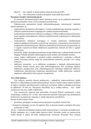„Projekt współfinansowany ze środków Europejskiego Funduszu Społecznego”
9
gdzie Px, – moc sygnału w danym punkcie drogi przesyłowej [mW],
Pod, – moc odniesienia w punkcie przyjętym za początek łącza [mW].
Parametry kanałów teletransmisyjnych
W systemach teletransmisyjnych jakość transmisji ocenia się na podstawie parametrów
jakościowych kanałów, które w tych systemach są realizowane.
Podstawowymi parametrami kanału telekomunikacyjnego, stanowiącymi wskaźniki
jakości transmisji, są:
− zniekształcenia tłumieniowe powstające w wyniku niejednakowego tłumienia sygnałów o
róŜnych częstotliwościach występujących w paśmie przenoszenia kanału,
− zniekształcenia opóźnieniowe (fazowe) wynikające z róŜnej szybkości przenoszenia przez
kanał sygnałów sinusoidalnych o róŜnych częstotliwościach, wchodzących w skład pasma
przenoszenia,
− zniekształcenia nieliniowe powstające w wyniku nieliniowej charakterystyki
napięciowoprądowej elementów czynnych (np. tranzystory, wzmacniacze) stosowanych w
urządzeniach teletransmisyjnych. Objawem zniekształceń nieliniowych jest pojawienie się
w sygnale wyjściowym kanału składowych częstotliwości, których nie było w sygnale
wejściowym,
− przesłuchy będące zjawiskiem przenikania energii elektrycznej z jednego kanału (toru) do
drugiego wskutek sprzęŜeń elektromagnetycznych miedzy tymi kanałami (torami),
− szumy będące zakłóceniami o szerokim widmie częstotliwości i pochodzą z róŜnych
źródeł. Przyczyną szumów mogą być zniekształcenia nieliniowe, przeniki i tzw. szumy
termiczne.
− zakłócenia zewnętrzne są to zakłócenia występujące w kanałach teletransmisyjnych
wywołane między innymi przez pola elektromagnetyczne linii wysokiego napięcia
(zakłócenia energetyczne), pola elektromagnetyczne radiostacji (zakłócenia radiowe),
wyładowania atmosferyczne (zakłócenia atmosferyczne), silniki elektryczne, zasilacze
impulsowe odbiorników telewizyjnych i komputerów.
Tory i linie kablowe
Tory kablowe stanowią obecnie podstawowy i najbardziej rozpowszechniony środek
łączności w róŜnych płaszczyznach telekomunikacji. Są one w bardzo małym stopniu wraŜliwe
na wpływ warunków atmosferycznych i zakłócenia zewnętrzne. Kable są układane pod ziemią
na głębokości 70÷100 cm. Najczęściej klasyfikuje się je według budowy – tory i kable
symetryczne oraz tory i kable współosiowe.
Tory symetryczne stanowią pary przewodów (zwanych Ŝyłami) wykonanych z drutu
miedzianego o średnicy 0,4÷1,4 mm. śyły izolowane materiału izolacyjnym (np. polietylenem
piankowym) są grupowane i skręcane w wiązki najczęściej czteroŜyłowe.
Stosuje się dwa rodzaje skrętu:
− gwiazdowy polegający na jednoczesnym skręceniu wszystkich czterech Ŝył,
− dwuparowy polegający na tym, Ŝe najpierw Ŝyły są skręcane parami a następnie dwie pary
są skręcane ze sobą.
Na rys. 1 pokazano przykładową budowę kabla symetrycznego z czwórkami gwiazdkowymi.
Wiązki znajdujące się w środku kabla stanowią rdzeń. Pozostałe wiązki są rozmieszczone
wokół rdzenia w jednej lub kilku współosiowych warstwach. Wszystkie Ŝyły owinięte
 