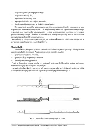 „Projekt współfinansowany ze środków Europejskiego Funduszu Społecznego”
11
− rezystancji pętli Ŝył dla prądu stałego,
− rezystancji izolacji Ŝył,
− pojemności skutecznej toru,
− wytrzymałości elektrycznej na przebicie,
− tłumienności jednostkowej w funkcji częstotliwości.
Do przesyłania sygnałów zajmujących szerokie pasmo częstotliwości stosowane są tory
współosiowe zwane koncentrycznymi. Tor współosiowy składa się z przewodu zewnętrznego
w postaci rurki i przewodu wewnętrznego – walca, umieszczonego współosiowo wewnątrz
przewodu zewnętrznego. Dzięki takiej budowie prąd elektryczny płynący w torze nie wytwarza
zewnętrznego pola elektromagnetycznego.
NajwaŜniejszą zaletą torów współosiowych jest mała wraŜliwość na zakłócenia zewnętrzne, a
zwłaszcza przeniki energii z sąsiednich torów.
MontaŜ kabli
MontaŜ kabli polega na łączeniu sąsiednich odcinków za pomocą złączy kablowych oraz
zakończeniu kabli głowicami. Przed rozpoczęciem montaŜu naleŜy:
− sprawdzić szczelność powłoki,
− sprawdzić Ŝyły na przerwy i zwarcia,
− zmierzyć rezystancję izolacji.
Przed wykonaniem złącza naleŜy przygotować końcówki kabla (zdjąć osłonę ochronną,
rozdzielić i odgiąć poszczególne wiązki Ŝył).
Łączenie odcinków kabli symetrycznych rozpoczyna się od wiązek leŜących w rdzeniu kabla
a następnie w kolejnych warstwach. Sposób łączenia Ŝył pokazano na rys. 2.
Rys. 2. Łączenie Ŝył w kablu symetrycznym [1, s. 169]
 