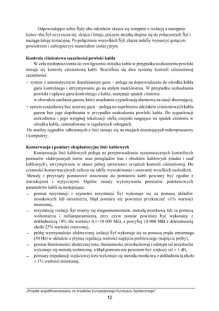 „Projekt współfinansowany ze środków Europejskiego Funduszu Społecznego”
12
Odpowiadające sobie Ŝyły obu odcinków skręca się wstępnie z izolacją a następnie
końce obu Ŝył oczyszcza się, skręca i lutuje, poczym skrętkę dogina się do połączonych Ŝył i
naciąga tuleję izolacyjną. Po połączeniu wszystkich Ŝył, złącze naleŜy wysuszyć gorącym
powietrzem i zabezpieczyć materiałem izolacyjnym.
Kontrola ciśnieniowa szczelności powłoki kabla
W celu niedopuszczenia do zawilgocenia ośrodka kabla w przypadku uszkodzenia powłoki
stosuje się kontrolę ciśnieniową kabli. RozróŜnia się dwa systemy kontroli ciśnieniowej
szczelności:
− system z automatycznym dopełnianiem gazu – polega na doprowadzeniu do ośrodka kabla
gazu kontrolnego i utrzymywaniu go na stałym nadciśnieniu. W przypadku uszkodzenia
powłoki i upływu gazu kontrolnego z kabla, następuje spadek ciśnienia
w obwodzie zasilania gazem, który uruchamia sygnalizację alarmową na stacji dozorującej,
− system czujnikowy bez rezerwy gazu – polega na napełnieniu odcinków ciśnieniowych kabla
gazem bez jego dopełniania w przypadku uszkodzenia powłoki kabla. Do sygnalizacji
uszkodzenia i jego wstępnej lokalizacji słuŜą czujniki reagujące na spadek ciśnienia w
ośrodku kabla, zainstalowane w regularnych odstępach.
Do analizy sygnałów odbieranych z linii stosuje się na stacjach dozorujących mikroprocesory
i komputery.
Konserwacja i pomiary eksploatacyjne linii kablowych
Konserwacja linii kablowych polega na przeprowadzaniu systematycznych kontrolnych
pomiarów elektrycznych torów oraz przeglądów tras i obiektów kablowych (studni i szaf
kablowych), utrzymywaniu w stanie pełnej sprawności urządzeń kontroli ciśnieniowej. Do
czynności konserwacyjnych zalicza się takŜe wyszukiwanie i usuwanie wszelkich uszkodzeń.
Metody i przyrządy pomiarowe stosowane do pomiarów kabli powinny być zgodne z
instrukcjami i wytycznymi. Ogólne zasady wykonywania pomiarów podstawowych
parametrów kabli są następujące:
− pomiar rezystancji i asymetrii rezystancji Ŝył wykonuje się za pomocą układów
mostkowych lub omomierza, błąd pomiaru nie powinien przekraczać ±1% wartości
mierzonej,
− rezystancję izolacji Ŝył mierzy się megaomomierzem, metodą mostkową lub za pomocą
woltomierza i miliamperomierza, przy czym pomiar powinien być wykonany z
dokładnością 10% dla wartości 0,1÷10 000 MΩ, a powyŜej 10 000 MΩ z dokładnością
około 25% wartości mierzonej,
− próbę wytrzymałości elektrycznej izolacji Ŝył wykonuje się za pomocą prądu zmiennego
(50 Hz) w układzie z płynną regulacją wartości napięcia probierczego (napięcia próby),
− pomiar tłumienności skutecznej toru, tłumienności przesłuchowej i odstępu od przesłuchu
wykonuje się metodą techniczną, a błąd pomiaru nie powinien być większy od ± 1 dB,
− pomiary impedancji wejściowej toru wykonuje się metodą mostkową z dokładnością około
± 1% wartości mierzonej,
 