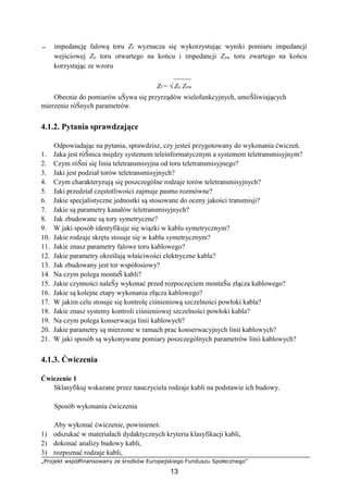 „Projekt współfinansowany ze środków Europejskiego Funduszu Społecznego”
13
− impedancję falową toru Zf wyznacza się wykorzystując wyniki pomiaru impedancji
wejściowej Zo toru otwartego na końcu i impedancji Zzw toru zwartego na końcu
korzystając ze wzoru
_____
Zf = √ Zo Zzw
Obecnie do pomiarów uŜywa się przyrządów wielofunkcyjnych, umoŜliwiających
mierzenie róŜnych parametrów.
4.1.2. Pytania sprawdzające
Odpowiadając na pytania, sprawdzisz, czy jesteś przygotowany do wykonania ćwiczeń.
1. Jaka jest róŜnica między systemem teleinformatycznym a systemem teletransmisyjnym?
2. Czym róŜni się linia teletransmisyjna od toru teletransmisyjnego?
3. Jaki jest podział torów teletransmisyjnych?
4. Czym charakteryzują się poszczególne rodzaje torów teletransmisyjnych?
5. Jaki przedział częstotliwości zajmuje pasmo rozmówne?
6. Jakie specjalistyczne jednostki są stosowane do oceny jakości transmisji?
7. Jakie są parametry kanałów teletransmisyjnych?
8. Jak zbudowane są tory symetryczne?
9. W jaki sposób identyfikuje się wiązki w kablu symetrycznym?
10. Jakie rodzaje skrętu stosuje się w kablu symetrycznym?
11. Jakie znasz parametry falowe toru kablowego?
12. Jakie parametry określają właściwości elektryczne kabla?
13. Jak zbudowany jest tor współosiowy?
14. Na czym polega montaŜ kabli?
15. Jakie czynności naleŜy wykonać przed rozpoczęciem montaŜu złącza kablowego?
16. Jakie są kolejne etapy wykonania złącza kablowego?
17. W jakim celu stosuje się kontrolę ciśnieniową szczelności powłoki kabla?
18. Jakie znasz systemy kontroli ciśnieniowej szczelności powłoki kabla?
19. Na czym polega konserwacja linii kablowych?
20. Jakie parametry są mierzone w ramach prac konserwacyjnych linii kablowych?
21. W jaki sposób są wykonywane pomiary poszczególnych parametrów linii kablowych?
4.1.3. Ćwiczenia
Ćwiczenie 1
Sklasyfikuj wskazane przez nauczyciela rodzaje kabli na podstawie ich budowy.
Sposób wykonania ćwiczenia
Aby wykonać ćwiczenie, powinieneś:
1) odszukać w materiałach dydaktycznych kryteria klasyfikacji kabli,
2) dokonać analizy budowy kabli,
3) rozpoznać rodzaje kabli,
 